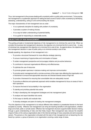 Lesson 7 Recent Trends in Management 149
Thus, risk management is the process dealing with uncertainty within a public policy environment. To be precise,
risk management is a systematic approach for setting the best course of action under uncertainty by identifying,
assessing, understanding, acting on and communicating risk issues.
The major characteristics of risk management are as under :
– It is a systematic discipline for dealing with problem of uncertainty.
– It provides a system of making choices.
– It is a way for better understanding of potential liability.
– It is a guide for responding to undesirable events.
OBJECTIVES OF RISK MANAGEMENT
The guiding principle or fundamental objectives of risk management is to minimize the cost of risk. When we
consider the business risk management’s decisions, the objective is to minimize the firm’s cost of risk. In case
of individual risk management the objective is to minimize firm’s cost of risk. As against above, the objective of
risk management decision in case of public policy is to minimize society’s cost of risk.
Broadly speaking, the objectives of risk management is to :
– To provide a structured framework for more effective strategic planning
– To ensure maximising of opportunities and minimisation of losses
– To widen management perspective and encourages initiative and pro-active behaviour
– To contribute to improved organisational efficiency and effectiveness
– To optimise the use of resources
– To promote greater openness in decision-making and improves communication
– To provide senior management with a concise summary of the major risks affecting the organisation and
a mechanism to ensure that appropriate resources are directed towards areas of high risk
– To provide a framework for ensuring that unavoidable risks are adequately insured
– To provide an effective and systematic approach which enables management to focus on areas of risk in
their operations
– To improve the level of accountability in the organisation
– To identify and prioritise potential risk events
– To help in developing risk management strategies and risk management plans
– To analyse and report identified risk events
– To find ways to identify and evaluate risks
– To develop strategies and plans for lasting risk management strategies.
Thus the objective of risk management is to reduce different risks related to a preselected domain to the level
accepted by society. Effective risk management can bring far-reaching benefits to all organizations, whether
large and small, public or private sector. Effective risk management structure supports better decision-making
through a good understanding of risks and their likely impact. Risk management also reduces the dreadful
impact of risks on the various organizations also in the internal workings of many corporate and semi-corporate
sectors. The persons or the organization entrusted with the task of risk management aim at lessening the risk
faced by a person, a group of persons or an organization covering a wide range of areas.
 