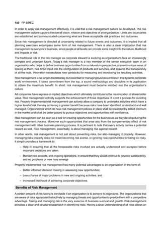 150 FP-BMEC
In order to apply risk management effectively, it is vital that a risk management culture be developed. The risk
management culture supports the overall vision, mission and objectives of an organization. Limits and boundaries
are established and communicated concerning what are these acceptable risk practices and outcomes.
Since risk management is directed at uncertainty related to future events and outcomes, it is implied that all
planning exercises encompass some form of risk management. There is also a clear implication that risk
management is everyone’s business, since people at all levels can provide some insight into the nature, likelihood
and impacts of risk.
The traditional role of the risk manager as corporate steward is evolving as organizations face an increasingly
complex and uncertain future. Today’s risk manager is a key member of the senior executive team in an
organisation who helps to define business opportunities from a risk-return perspective, presents unique ways of
looking at them, has direct input into the configuration of products and services, and ensures the transparency
of all the risks. Innovation necessitates new yardsticks for measuring and monitoring the resulting activities.
Risk management is no longer discretionary but essential for managing business entities in this dynamic corporate
world environment. It takes commitment from the top, a sound methodology and discipline in its application
to obtain the maximum benefit. In short, risk management must become imbibed into the organization’s
culture.
All companies have express or implied objectives which ultimately contribute to the maximization of shareholder
value. Risk management actively supports the achievement of those objectives. It is not a process for avoiding
risk. Properly implemented risk management can actively allow a company to undertake activities which have a
higher level of risk thereby achieving a greater benefit because risks have been identified, understood and well
managed. Organizations which do have risk management policies in place shall be rewarded by added premium
in the market and shall be better placed to pursue objectives and opportunities with confidence.
Risk management can be seen as a tool for creating opportunities for the businesses as they develop during the
risk management process. Moreover such opportunities that arise also from the complementary effect of risk
management with other business planning process. It is pertinent to note that every activity carries a potential
reward as well. Risk management, essentially, is about managing risk against reward.
In other words, risk management is not just about preventing risks, but also managing it properly. However,
managing risks properly does not mean becoming risk averse, or ignoring new opportunities for being too risky.
It simply provides a framework to:
– Help in ensuring that all the foreseeable risks involved are actually understood and accepted before
important decisions are taken.
– Monitor new projects, and ongoing operations, in ensure that they would continue to develop satisfactorily,
and no problems or new risks emerge
Properly implemented risk management has many potential advantages to an organization in the form of:
– Better informed decision making in assessing new opportunities;
– Less chance of major problems in new and ongoing activities; and
– Increased likelihood of achieving corporate objectives.
Benefits of Risk Management
A certain amount of risk taking is inevitable if an organization is to achieve its objectives. The organizations that
are aware of risks appreciate that actively by managing threats and opportunities to provide them with a competitive
advantage. Taking and managing risk is the very essence of business survival and growth. Risk management
provides a clear and structured approach in identifying risks. Having a clear understanding of all risks allows an
 