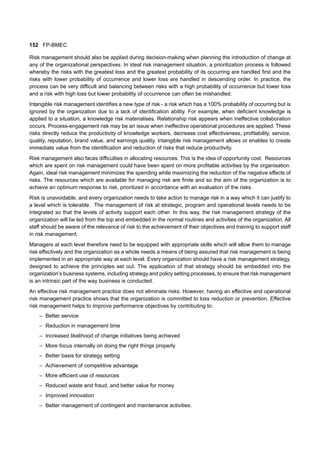152 FP-BMEC
Risk management should also be applied during decision-making when planning the introduction of change at
any of the organizational perspectives. In ideal risk management situation, a prioritization process is followed
whereby the risks with the greatest loss and the greatest probability of its occurring are handled first and the
risks with lower probability of occurrence and lower loss are handled in descending order. In practice, the
process can be very difficult and balancing between risks with a high probability of occurrence but lower loss
and a risk with high loss but lower probability of occurrence can often be mishandled.
Intangible risk management identifies a new type of risk - a risk which has a 100% probability of occurring but is
ignored by the organization due to a lack of identification ability. For example, when deficient knowledge is
applied to a situation, a knowledge risk materialises. Relationship risk appears when ineffective collaboration
occurs. Process-engagement risk may be an issue when ineffective operational procedures are applied. These
risks directly reduce the productivity of knowledge workers, decrease cost effectiveness, profitability, service,
quality, reputation, brand value, and earnings quality. Intangible risk management allows or enables to create
immediate value from the identification and reduction of risks that reduce productivity.
Risk management also faces difficulties in allocating resources. This is the idea of opportunity cost. Resources
which are spent on risk management could have been spent on more profitable activities by the organisation.
Again, ideal risk management minimizes the spending while maximizing the reduction of the negative effects of
risks. The resources which are available for managing risk are finite and so the aim of the organization is to
achieve an optimum response to risk, prioritized in accordance with an evaluation of the risks.
Risk is unavoidable, and every organization needs to take action to manage risk in a way which it can justify to
a level which is tolerable. The management of risk at strategic, program and operational levels needs to be
integrated so that the levels of activity support each other. In this way, the risk management strategy of the
organization will be led from the top and embedded in the normal routines and activities of the organization. All
staff should be aware of the relevance of risk to the achievement of their objectives and training to support staff
in risk management.
Managers at each level therefore need to be equipped with appropriate skills which will allow them to manage
risk effectively and the organization as a whole needs a means of being assured that risk management is being
implemented in an appropriate way at each level. Every organization should have a risk management strategy,
designed to achieve the principles set out. The application of that strategy should be embedded into the
organization’s business systems, including strategy and policy setting processes, to ensure that risk management
is an intrinsic part of the way business is conducted.
An effective risk management practice does not eliminate risks. However, having an effective and operational
risk management practice shows that the organization is committed to loss reduction or prevention. Effective
risk management helps to improve performance objectives by contributing to:
– Better service
– Reduction in management time
– Increased likelihood of change initiatives being achieved
– More focus internally on doing the right things properly
– Better basis for strategy setting
– Achievement of competitive advantage
– More efficient use of resources
– Reduced waste and fraud, and better value for money
– Improved innovation
– Better management of contingent and maintenance activities.
 