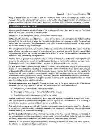 Lesson 7 Recent Trends in Management 153
Many of these benefits are applicable to both the private and public sectors. Whereas private sectors focus
mainly on shareholder returns and the preservation of shareholder value, the public sectors role is to implement
programs cost-effectively, in accordance with government legislation and policies to achieve value for money.
RISK MANAGEMENT PROCESS
Management of risks starts with identification of risk and its quantification. It consists of a series of individual
steps that must be accomplished in managing risks.
The process of risk management broadly consists of the following steps:
(i) Risk Identification: Risk cannot be managed unless it is first identified. Once the context of the business has
been defined, the next step is to utilize the information to identify as many risks as possible. The aim of risk
identification step is to identify possible risks which may affect, either negatively or positively, the objectives of
the business and the activity under analysis.
This is the phase where threats, vulnerabilities and the associated risks are identified. This process has to be
systematic and comprehensive enough to ensure that no risk is unwittingly excluded. It is very important that
during this stage all risks are identified and recorded, regardless of the fact that some of them may already be
known and likely controlled by the organization.
The first step is to generate a comprehensive list of sources of threats, risks and events which might have an
impact on the achievement of each of the objectives as identified at the time of preset ideas and past events.
These events might prevent, degrade, delay or enhance the achievement of those objectives.
(ii) Risk Assessment: Every organization is continuously exposed to an endless number of new or changing
threats and vulnerabilities that may affect its operation or the fulfillment of its objectives. Identification, analysis
and evaluation of these threats and vulnerabilities are the only way to understand and measure the impact of the
risk involved and hence to decide on the appropriate measures and controls to manage them. It may be noted,
that risk assessment is a process that in many cases is not performed, even if risk management is implemented.
It is one of the main objectives of risk manager to generate awareness of this fact, but also to facilitate use of risk
assessments by providing practical examples.
(iii) Risk Measurement and Analysis: The next important step is the proper measurement of the losses
associated with the risky exposure of the firm. This measurement includes a determination of:
(a) The probability or chance of the losses that will occur,
(b) The impact of the losses upon the financial affairs of the firm, and
(c) The ability to predict the losses during the financial period.
The risk analysis thus assists in determining which risks have a greater consequence or impact than others.
This helps to provide a better understanding of the possible impact of risk, or the likelihood of its occurring, in
order to make a decision about committing resources to control the risk.
Risk analysis is the phase where the level of the risk and its nature are assessed and understood. This information
is the first input to decision makers on whether risks need to be treated or not and what is the most appropriate
and cost-effective risk treatment methodology.
(iv) Risk Evaluation: It implies ranking in terms of importance, and ranking suggests measuring some aspect of
the factors to be ranked. Risk evaluation involves comparing the level of risk found during the analysis process
with previously established risk criteria, and deciding whether these risks require treatment.
The result of a risk evaluation is a prioritized list of risks which require further action. In the case of loss exposure,
the following two components should be considered:
 