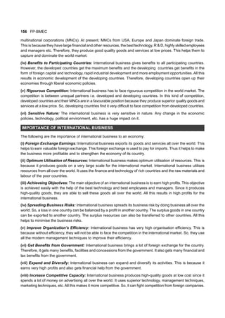 156 FP-BMEC
multinational corporations (MNCs). At present, MNCs from USA, Europe and Japan dominate foreign trade.
This is because they have large financial and other resources, the best technology, R & D, highly skilled employees
and managers etc. Therefore, they produce good quality goods and services at low prices. This helps them to
capture and dominate the world market.
(iv) Benefits to Participating Countries: International business gives benefits to all participating countries.
However, the developed countries get the maximum benefits and the developing countries get benefits in the
form of foreign capital and technology, rapid industrial development and more employment opportunities. All this
results in economic development of the developing countries. Therefore, developing countries open up their
economies through liberal economic policies.
(v) Rigourous Competition: International business has to face rigourous competition in the world market. The
competition is between unequal partners i.e. developed and developing countries. In this kind of competition,
developed countries and their MNCs are in a favourable position because they produce superior quality goods and
services at a low price. So, developing countries find it very difficult to face competition from developed countries.
(vi) Sensitive Nature: The international business is very sensitive in nature. Any change in the economic
policies, technology, political environment, etc. has a huge impact on it.
IMPORTANCE OF INTERNATIONAL BUSINESS
The following are the importance of international business to an economy:
(i) Foreign Exchange Earnings: International business exports its goods and services all over the world. This
helps to earn valuable foreign exchange. This foreign exchange is used to pay for imports. Thus it helps to make
the business more profitable and to strengthen the economy of its country.
(ii) Optimum Utilisation of Resources: International business makes optimum utilisation of resources. This is
because it produces goods on a very large scale for the international market. International business utilises
resources from all over the world. It uses the finance and technology of rich countries and the raw materials and
labour of the poor countries.
(iii) Achieveing Objectives: The main objective of an international business is to earn high profits. This objective
is achieved easily with the help of the best technology and best employees and managers. Since it produces
high-quality goods, they are able to sell these goods all over the world. All this results in high profits for the
international business.
(iv) Spreading Business Risks: International business spreads its business risk by doing business all over the
world. So, a loss in one country can be balanced by a profit in another country. The surplus goods in one country
can be exported to another country. The surplus resources can also be transferred to other countries. All this
helps to minimise the business risks.
(v) Improve Organization’s Efficiency: International business has very high organisation efficiency. This is
because without efficiency, they will not be able to face the competition in the international market. So, they use
all the modern management techniques to improve their efficiency.
(vi) Get Benefits from Government: International business brings a lot of foreign exchange for the country.
Therefore, it gets many benefits, facilities and concessions from the government. It also gets many financial and
tax benefits from the government.
(vii) Expand and Diversify: International business can expand and diversify its activities. This is because it
earns very high profits and also gets financial help from the government.
(viii) Increase Competitive Capacity: International business produces high-quality goods at low cost since it
spends a lot of money on advertising all over the world. It uses superior technology, management techniques,
marketing techniques, etc.All this makes it more competitive. So, it can fight competition from foreign companies.
 