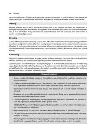 158 FP-BMEC
corporate headquarters.A functional product group, geographic approach, or a combination of these approaches
should be adopted. The firm unifies international activities with worldwide decisions at world headquarters.
Staffing
Because obtaining a good staff is so critical to the success of any business, the hiring and development of
employees must be done very carefully. Management must be familiar with the country’s national labor laws.
Next, it must decide how many managers and personnel to hire from the local labor force and whether to
transfer home-based personnel.
Directing
Cultural differences make the directing function more difficult for the international manager. Employee attitudes
toward work and problem solving differ from country to country. Language barriers also create communication
difficulties. To minimize problems arising from cultural differences, organizations are training managers in cross-
cultural management. Cross-cultural management trains managers to interact with several cultures and to value
diversity.
Controlling
Geographic dispersion and distance, language barriers, and legal restrictions complicate the controlling function.
Meetings, reporting, and inspections are typically part of the international control system.
Controlling poses special challenges if a company engages in multinational business because of the far-flung
scope of operations and the differing influences of diverse environments. Controlling operations is nonetheless
a crucial function for multinational managers. Particularly powerful unions exist in many parts of the world, and
their demands restrict managers’ freedom to operate.
LESSON ROUND UP
– Change may be defined as a variation in the established way of life to which people are accustomed to
in the organization.
– Change is caused by two types of forces: External force i.e. the forces which lie in the external environment
of an organisation and Internal forces which are the pressures arising within the organization.
– Organizations and their members resist change. The resistance can be overt, implicit, immediate or
deferred.
– Groups as well as overall organizations actively resist change. Group norms, values and informal role
prescriptions are examples of group change.
– Crisis management is the process by which an organization deals with a major event that threatens to
harm the organization, its stakeholders, or the general public.
– Total Quality Management (TQM) is an approach that organizations use to improve their internal processes
and increase customer satisfaction.
– Risk management is as much about identifying opportunities as avoiding or mitigating losses.
– The objective of risk management is to reduce different risks related to a preselected domain to the level
accepted by society.
– Risk management should be most rigorously applied where critical decisions are being made. Decisions
about risk will vary depending on whether the risk relates to long, medium or short term goals.
 