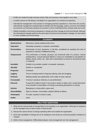 Lesson 7 Recent Trends in Management 159
– Profits are created through business activity. Risk and business come together more often.
– A certain amount of risk taking is inevitable if an organization is to achieve its objectives.
– International management is the practice of managing business operations in more than one country.
International management professionals are familiar with the language, culture, economic and political
environment, and business practices of countries in which multinational firms actively trade and invest.
– Global competition has forced businesses to change how they manage at home and abroad. Although
the international manager performs the same basic functions as the domestic manager, he must adjust
to more variables and environments.
GLOSSARY
Dysfunctional Behaving or acting outside social norms.
Imperative Absolutely necessary or required; unavoidable.
Provincialism Narrowness of mind, ignorance, or the like, considered as resulting from lack of
exposure to cultural or intellectual activity.
Temperament The combination of mental, physical, and emotional traits of a person; natural
predisposition; unusual personal attitude or nature as manifested by peculiarities of
feeling, temper, action, etc., often with a disinclination to submit to conventional rules
or restraints.
Inevitable Unable to be avoided, evaded, or escaped; necessary.
Abruptly Sudden or unexpected.
Prognosis A forecast.
Lagging The act of staying behind; lingering; loitering; slow and dragging.
Pertinent Relating directly and significantly to the matter at hand; relevant.
Foreseeable To know in advance; foreknow; to see beforehand.
Descend To pass from higher to lower in any scale or series; to slope, tend, or lead downward;
to be inherited or transmitted, as through succeeding generations of a family.
Intrinsic Belonging to or lying within a given part.
Vulnerabilities Open to criticism, moral attack, assault; difficult to defend.
Outstripped To outdo; surpass; to outdo or pass.
Unifier Unite.
SELF-TEST QUESTIONS
1. What are the various levels of change likely to be necessary in an organization. What type of resistance
do the managers have to face at each of these levels?
2. Discuss the various forces of change operating within and outside the organization.
3. Given the inevitability of change and so its resistance, how would you overcome people’s resistance to
change?
4. Define Crisis management. Differentiate between crisis management and risk management.
 