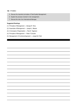 160 FP-BMEC
5. Discuss the important principles of Total Quality Management.
6. Explain the process involved in risk management.
7. Discuss the role of an International Manager.
Suggested Readings
(1) Principles of Management — George R. Terry
(2) Essentials of Management — Joseph L. Massie
(3) A Concepts of Organisation — Paul E. Togerson
(4) Principles of Management — Peter F. Drucker
(5) Management: A Functional Approach — Joseph M. Putti.
 