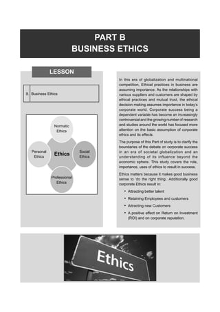 PART B
BUSINESS ETHICS
In this era of globalization and multinational
competition, Ethical practices in business are
assuming importance. As the relationships with
various suppliers and customers are shaped by
ethical practices and mutual trust, the ethical
decision making assumes importance in today’s
corporate world. Corporate success being a
dependent variable has become an increasingly
controversial and the growing number of research
and studies around the world has focused more
attention on the basic assumption of corporate
ethics and its effects.
The purpose of this Part of study is to clarify the
boundaries of the debate on corporate success
in an era of societal globalization and an
understanding of its influence beyond the
economic sphere. This study covers the role,
importance, uses of ethics to result in success.
Ethics matters because it makes good business
sense to ‘do the right thing’. Additionally good
corporate Ethics result in:
• Attracting better talent
• Retaining Employees and customers
• Attracting new Customers
• A positive effect on Return on Investment
(ROI) and on corporate reputation.
LESSON
8. Business Ethics
Normatic
Ethics
Personal
Ethics
Social
Ethics
Professional
Ethics
Ethics
 