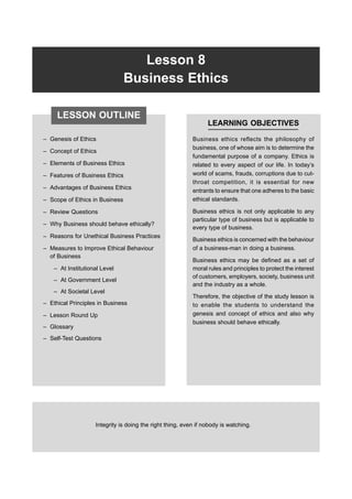 162 FP-BMEC
Lesson 8
Business Ethics
– Genesis of Ethics
– Concept of Ethics
– Elements of Business Ethics
– Features of Business Ethics
– Advantages of Business Ethics
– Scope of Ethics in Business
– Review Questions
– Why Business should behave ethically?
– Reasons for Unethical Business Practices
– Measures to Improve Ethical Behaviour
of Business
– At Institutional Level
– At Government Level
– At Societal Level
– Ethical Principles in Business
– Lesson Round Up
– Glossary
– Self-Test Questions
LEARNING OBJECTIVES
Business ethics reflects the philosophy of
business, one of whose aim is to determine the
fundamental purpose of a company. Ethics is
related to every aspect of our life. In today’s
world of scams, frauds, corruptions due to cut-
throat competition, it is essential for new
entrants to ensure that one adheres to the basic
ethical standards.
Business ethics is not only applicable to any
particular type of business but is applicable to
every type of business.
Business ethics is concerned with the behaviour
of a business-man in doing a business.
Business ethics may be defined as a set of
moral rules and principles to protect the interest
of customers, employers, society, business unit
and the industry as a whole.
Therefore, the objective of the study lesson is
to enable the students to understand the
genesis and concept of ethics and also why
business should behave ethically.
Integrity is doing the right thing, even if nobody is watching.
LESSON OUTLINE
 