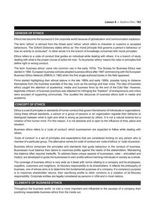 Lesson 8 Business Ethics 163
GENESIS OF ETHICS
Ethics has become the buzzword in the corporate world because of globalization and communication explosion.
The term “ethics” is derived from the Greek word “ethos” which refers to character or customs or accepted
behaviours. The Oxford Dictionary states ethics as “the moral principle that governs a person’s behaviour or
how an activity is conducted”. In other words it is the branch of knowledge concerned with moral principles.
Ethics refers to a code of conduct that guides an individual while dealing with others. It is a branch of study
dealing with what is the proper course of action for man. To be precise ‘ethics’ means the rules or principles that
define right or wrong conduct.
The term ‘business ethics’ came into common use in the early 1970s. The Society for Business Ethics was
started in 1980. European business schools adopted business ethics after 1987 commencing with the European
Business Ethics Network (EBEN) in 1982 when the first single-authored books in the field appeared.
Firms started highlighting their ethical stature in the late 1980s and early 1990s, possibly trying to distance
themselves from the business scandals of the day, such as the savings and loan crisis. The idea of business
ethics caught the attention of academics, media and business firms by the end of the Cold War. However,
legitimate criticism of business practices was attacked for infringing the “freedom” of entrepreneurs and critics
were accused of supporting communists. This scuttled the discourse of business ethics both in media and
academia.
CONCEPT OF ETHICS
Ethics is a set of principles or standards of human conduct that govern the behavior of individuals or organizations.
Using these ethical standards, a person or a group of persons or an organization regulate their behavior to
distinguish between what is right and what is wrong as perceived by others. It is not a natural science but a
creation of the human mind. For this reason, it is not absolute and is open to the influence of time, place and
situation.
Business ethics refers to a ‘code of conduct’ which businessmen are expected to follow while dealing with
others.
‘Code of conduct’ is a set of principles and expectations that are considered binding on any person who is
member of a particular group. The alternative names for code of conduct are ‘code of ethics’ or ‘code of practice’.
Business ethics comprises the principles and standards that guide behaviour in the conduct of business.
Businesses must balance their desire to maximize profits against the needs of the stakeholders. Maintaining
this balance often requires tradeoffs. To address these unique aspects of businesses, rules – articulated and
implicit, are developed to guide the businesses to earn profits without harming individuals or society as a whole.
The coverage of business ethics is very wide as it deals with norms relating to a company and its employees,
suppliers, customers and neighbors, its fiduciary responsibility to its shareholders. It reflects the philosophy of
business, one of whose aims is to determine the fundamental purposes of a company. If a company’s purpose
is to maximize shareholder returns, then sacrificing profits to other concerns is a violation of its fiduciary
responsibility. Corporate entities are legally considered as persons in USA and in most nations.
ELEMENTS OF BUSINESS ETHICS
Throughout the business world, no trait is more important and influential to the success of a company than
practicing respectable business ethics from the inside out.
 