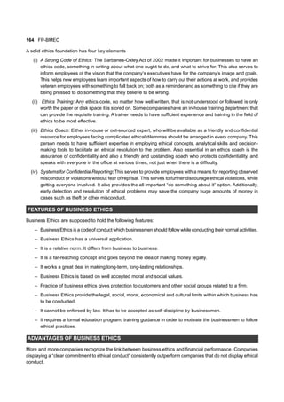 164 FP-BMEC
A solid ethics foundation has four key elements
(i) A Strong Code of Ethics: The Sarbanes-Oxley Act of 2002 made it important for businesses to have an
ethics code, something in writing about what one ought to do, and what to strive for. This also serves to
inform employees of the vision that the company’s executives have for the company’s image and goals.
This helps new employees learn important aspects of how to carry out their actions at work, and provides
veteran employees with something to fall back on; both as a reminder and as something to cite if they are
being pressed to do something that they believe to be wrong.
(ii) Ethics Training: Any ethics code, no matter how well written, that is not understood or followed is only
worth the paper or disk space it is stored on. Some companies have an in-house training department that
can provide the requisite training. A trainer needs to have sufficient experience and training in the field of
ethics to be most effective.
(iii) Ethics Coach: Either in-house or out-sourced expert, who will be available as a friendly and confidential
resource for employees facing complicated ethical dilemmas should be arranged in every company. This
person needs to have sufficient expertise in employing ethical concepts, analytical skills and decision-
making tools to facilitate an ethical resolution to the problem. Also essential in an ethics coach is the
assurance of confidentiality and also a friendly and upstanding coach who protects confidentiality, and
speaks with everyone in the office at various times, not just when there is a difficulty.
(iv) Systems for Confidential Reporting: This serves to provide employees with a means for reporting observed
misconduct or violations without fear of reprisal. This serves to further discourage ethical violations, while
getting everyone involved. It also provides the all important “do something about it” option. Additionally,
early detection and resolution of ethical problems may save the company huge amounts of money in
cases such as theft or other misconduct.
FEATURES OF BUSINESS ETHICS
Business Ethics are supposed to hold the following features:
– Business Ethics is a code of conduct which businessmen should follow while conducting their normal activities.
– Business Ethics has a universal application.
– It is a relative norm. It differs from business to business.
– It is a far-reaching concept and goes beyond the idea of making money legally.
– It works a great deal in making long-term, long-lasting relationships.
– Business Ethics is based on well accepted moral and social values.
– Practice of business ethics gives protection to customers and other social groups related to a firm.
– Business Ethics provide the legal, social, moral, economical and cultural limits within which business has
to be conducted.
– It cannot be enforced by law. It has to be accepted as self-discipline by businessmen.
– It requires a formal education program, training guidance in order to motivate the businessmen to follow
ethical practices.
ADVANTAGES OF BUSINESS ETHICS
More and more companies recognize the link between business ethics and financial performance. Companies
displaying a “clear commitment to ethical conduct” consistently outperform companies that do not display ethical
conduct.
 