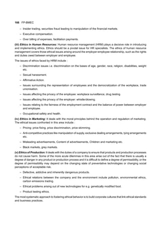 166 FP-BMEC
– Insider trading, securities fraud leading to manipulation of the financial markets.
– Executive compensation.
– Over billing of expenses, facilitation payments.
(iii) Ethics in Human Resources: Human resource management (HRM) plays a decisive role in introducing
and implementing ethics. Ethics should be a pivotal issue for HR specialists. The ethics of human resource
management covers those ethical issues arising around the employer-employee relationship, such as the rights
and duties owed between employer and employee.
The issues of ethics faced by HRM include :
– Discrimination issues i.e. discrimination on the bases of age, gender, race, religion, disabilities, weight
etc.
– Sexual harassment.
– Affirmative Action.
– Issues surrounding the representation of employees and the democratization of the workplace, trade
unionisation.
– Issues affecting the privacy of the employee: workplace surveillance, drug testing.
– Issues affecting the privacy of the employer: whistle-blowing.
– Issues relating to the fairness of the employment contract and the balance of power between employer
and employee.
– Occupational safety and health.
(iv) Ethics in Marketing: It deals with the moral principles behind the operation and regulation of marketing.
The ethical issues confronted in this area include :
– Pricing: price fixing, price discrimination, price skimming.
– Anti-competitive practices like manipulation of supply, exclusive dealing arrangements, tying arrangements
etc.
– Misleading advertisements, Content of advertisements, Children and marketing etc.
– Black markets, grey markets.
(v) Ethics of Production: It deals with the duties of a company to ensure that products and production processes
do not cause harm. Some of the more acute dilemmas in this area arise out of the fact that there is usually a
degree of danger in any product or production process and it is difficult to define a degree of permissibility, or the
degree of permissibility may depend on the changing state of preventative technologies or changing social
perceptions of acceptable risk.
– Defective, addictive and inherently dangerous products.
– Ethical relations between the company and the environment include pollution, environmental ethics,
carbon emissions trading.
– Ethical problems arising out of new technologies for e.g. genetically modified food.
– Product testing ethics.
The most systematic approach to fostering ethical behavior is to build corporate cultures that link ethical standards
and business practices.
 