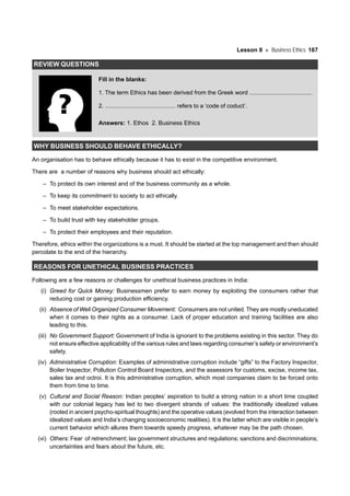 Lesson 8 Business Ethics 167
REVIEW QUESTIONS
Fill in the blanks:
1. The term Ethics has been derived from the Greek word ......................................
2. ........................................... refers to a ‘code of coduct’.
Answers: 1. Ethos 2. Business Ethics
WHY BUSINESS SHOULD BEHAVE ETHICALLY?
An organisation has to behave ethically because it has to exist in the competitive environment.
There are a number of reasons why business should act ethically:
– To protect its own interest and of the business community as a whole.
– To keep its commitment to society to act ethically.
– To meet stakeholder expectations.
– To build trust with key stakeholder groups.
– To protect their employees and their reputation.
Therefore, ethics within the organizations is a must. It should be started at the top management and then should
percolate to the end of the hierarchy.
REASONS FOR UNETHICAL BUSINESS PRACTICES
Following are a few reasons or challenges for unethical business practices in India:
(i) Greed for Quick Money: Businessmen prefer to earn money by exploiting the consumers rather that
reducing cost or gaining production efficiency.
(ii) Absence of Well Organized Consumer Movement: Consumers are not united. They are mostly uneducated
when it comes to their rights as a consumer. Lack of proper education and training facilities are also
leading to this.
(iii) No Government Support: Government of India is ignorant to the problems existing in this sector. They do
not ensure effective applicability of the various rules and laws regarding consumer’s safety or environment’s
safety.
(iv) Administrative Corruption: Examples of administrative corruption include “gifts” to the Factory Inspector,
Boiler Inspector, Pollution Control Board Inspectors, and the assessors for customs, excise, income tax,
sales tax and octroi. It is this administrative corruption, which most companies claim to be forced onto
them from time to time.
(v) Cultural and Social Reason: Indian peoples’ aspiration to build a strong nation in a short time coupled
with our colonial legacy has led to two divergent strands of values: the traditionally idealized values
(rooted in ancient psycho-spiritual thoughts) and the operative values (evolved from the interaction between
idealized values and India’s changing socioeconomic realities). It is the latter which are visible in people’s
current behavior which allures them towards speedy progress, whatever may be the path chosen.
(vi) Others: Fear of retrenchment; lax government structures and regulations; sanctions and discriminations;
uncertainties and fears about the future, etc.
 