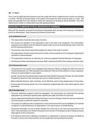 168 FP-BMEC
Thus, it can be rightly said that business house that comply with ethics to determine their conduct are shrinking
in number. The lack of business ethics in the market is the reason the world economy today is in crisis. But
slowly and gradually firms have started to realize the importance of resorting to ethical standards. They have
realized that it s better to change before they start getting penalized.
MEASURES TO IMPROVE ETHICAL BEHAVIOUR OF BUSINESS
Along with the realization amongst the businessmen themselves there are also a few measures undertaken to
ensure its effectiveness. These measures are framed at three levels:
(i) At Institutional Level
– The organizations should lay down code of conduct.
– The records and operation of the organizations have to be made more transparent. The shareholders,
employees and creditors of the firm should be aware of each and every financial decision taken by the firm
and the pressures behind them.
– The business units should reward those people who adhere to the code of conduct.
– The organizations should conduct training and provide continuous guidance to its employees regarding the
importance of ethical behavior.
– The organizations should set up machinery for continuous appraisal of ethical behaviour of employees.
– An Ethical Committee comprising top executives, BOD, chaired by the CEO of the company should be made.
(ii) At Government Level
– The government has enacted various legislations like Payment of Minimum Wages Act 1948; Prevention of
Food and Adulteration Act 1954; Essential Commodities Act 1955 etc for the protection of various segments.
However its implementation is what matters.
– Awards: Government has placed certain awards like Indira Gandhi Paryavaran Puruskar; the Indira Gandhi
Priyadarshini Award for those individuals who carry on ethical business in India.
– Mass media like television, radio, hoardings, can be effectively used to make people aware of various laws.
– Framing laws and placing awards has to be mandatorily supplemented with quick actions against errant
businesses.
(iii) At Societal Level
– Consumer awareness programs should be propagated. The social groups can pressurize the business
organizations by orienting the general public regarding the rights and duties of a consumer.
– Various organizations like Mumbai Grahak Panchayat, Consumer Society of India etc have been started by
consumer groups to protect the interest of consumers.
– The society can publish journals or magazines to various social issues which can be highlighted. For example
complaints to unethical behaviour by organizations or the repercussions of whistle-blowing.
– Consumers association can act as liaison between the community on one hand and government on the
other. These associations can influence the government not only in framing laws but also in taking necessary
steps against errant businessmen.
– If all measures fail to bring a defaulting manufacturer or organization to improve his policies and abide by
the code of conduct then social pressure can be brought about by boycotting those goods.
 