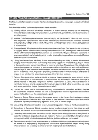 Lesson 8 Business Ethics 169
ETHICAL PRINCIPLES IN BUSINESS – INDIAN PERSPECTIVE
The following list of principles incorporates the characteristics and values that most people associate with ethical
behavior.
Ethical decision making systematically considers these principles:
(i) Honesty: Ethical executives are honest and truthful in all their dealings and they do not deliberately
mislead or deceive others by misrepresentations, overstatements, partial truths, selective omissions, or
any other means.
(ii) Integrity: Ethical executives demonstrate personal integrity and the courage of their convictions by doing
what they think is right even when there is great pressure to do otherwise; they are principled, honorable
and upright; they will fight for their beliefs. They will not sacrifice principle for expediency, be hypocritical,
or unscrupulous.
(iii) Promise-Keeping & Trustworthines: Ethical executives are worthy of trust. They are candid and forthcoming
in supplying relevant information and correcting misapprehensions of fact, and they make every reasonable
effort to fulfill the letter and spirit of their promises and commitments. They do not interpret agreements in
an unreasonably technical or legalistic manner in order to rationalize non-compliance or create justifications
for escaping their commitments.
(iv) Loyalty: Ethical executives are worthy of trust, demonstrate fidelity and loyalty to persons and institution
charging of interest at any rate is by friendship in adversity, support and devotion to duty; they do not use
or disclose information learned in confidence for personal advantage. They safeguard the ability to make
independent professional judgments by scrupulously avoiding undue influences and conflicts of interest.
They are loyal to their companies and colleagues and if they decide to accept other employment, they
provide reasonable notice, respect the proprietary information of their former employer, and refuse to
engage in any activities that take undue advantage of their previous positions.
(v) Fairness: Ethical executives are fair and just in all dealings; they do not exercise power arbitrarily, and do
not use overreaching or indecent means to gain or maintain any advantage or take undue advantage of
other’s mistakes or difficulties. Fair persons manifest a commitment to justice, the equal treatment of
individuals, tolerance for and acceptance of diversity, are open-minded; willing to admit they are wrong
and, where appropriate, change their positions and beliefs.
(vi) Concern for Others: Ethical executives are caring, compassionate, benevolent and kind; they like
the Golden Rule, help those in needs, and seek to accomplish their business objectives in a manner that
causes the least harm and the greatest positive good.
(vii) Respect for Others: Ethical executives demonstrate respect for the human dignity, autonomy, privacy,
rights, and interests of all those who have a stake in their decisions; they are courteous and treat all
people with equal respect and dignity regardless of sex, race or national origin.
(viii) Law Abiding: Ethical executives abide by laws, rules and regulations relating to their business activities.
(ix) Commitment to Excellence: Ethical executives pursue excellence in performing their duties, are well
informed and prepared, and constantly endeavor to increase their proficiency in all areas of responsibility.
(x) Leadership: Ethical executives are conscious of the responsibilities and opportunities of their position of
leadership and seek to be positive ethical role models by their own conduct and by helping to create an
environment in which principled reasoning and ethical decision making are highly prized.
(xi) Reputation and Morale: Ethical executives seek to protect and build the company’s good reputation and
the morale of its employees by engaging in no conduct that might undermine respect and by taking
whatever actions are necessary to correct or prevent inappropriate conduct of others.
 