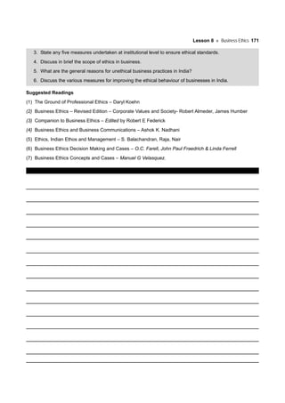 Lesson 8 Business Ethics 171
3. State any five measures undertaken at institutional level to ensure ethical standards.
4. Discuss in brief the scope of ethics in business.
5. What are the general reasons for unethical business practices in India?
6. Discuss the various measures for improving the ethical behaviour of businesses in India.
Suggested Readings
(1) The Ground of Professional Ethics – Daryl Koehn
(2) Business Ethics – Revised Edition – Corporate Values and Society- Robert Almeder, James Humber
(3) Companion to Business Ethics – Edited by Robert E Federick
(4) Business Ethics and Business Communications – Ashok K. Nadhani
(5) Ethics, Indian Ethos and Management – S. Balachandran, Raja, Nair
(6) Business Ethics Decision Making and Cases – O.C. Farell, John Paul Fraedrich & Linda Ferrell
(7) Business Ethics Concepts and Cases – Manuel G Velasquez.
 