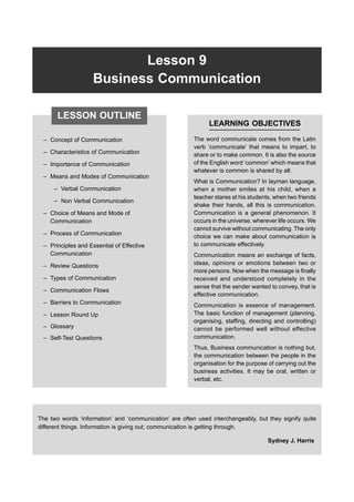 174 FP-BMEC
Lesson 9
Business Communication
– Concept of Communication
– Characteristics of Communication
– Importance of Communication
– Means and Modes of Communication
– Verbal Communication
– Non Verbal Communication
– Choice of Means and Mode of
Communication
– Process of Communication
– Principles and Essential of Effective
Communication
– Review Questions
– Types of Communication
– Communication Flows
– Barriers to Communication
– Lesson Round Up
– Glossary
– Self-Test Questions
LEARNING OBJECTIVES
The word communicate comes from the Latin
verb ‘communicate’ that means to impart, to
share or to make common. It is also the source
of the English word ‘common’ which means that
whatever is common is shared by all.
What is Communication? In layman language,
when a mother smiles at his child, when a
teacher stares at his students, when two friends
shake their hands, all this is communication.
Communication is a general phenomenon. It
occurs in the universe, wherever life occurs. We
cannot survive without communicating. The only
choice we can make about communication is
to communicate effectively.
Communication means an exchange of facts,
ideas, opinions or emotions between two or
more persons. Now when the message is finally
received and understood completely in the
sense that the sender wanted to convey, that is
effective communication.
Communication is essence of management.
The basic function of management (planning,
organising, staffing, directing and controlling)
cannot be performed well without effective
communication.
Thus, Business communication is nothing but,
the communication between the people in the
organisation for the purpose of carrying out the
business activities. It may be oral, written or
verbal, etc.
The two words ‘information’ and ‘communication’ are often used interchangeably, but they signify quite
different things. Information is giving out; communication is getting through.
Sydney J. Harris
LESSON OUTLINE
 