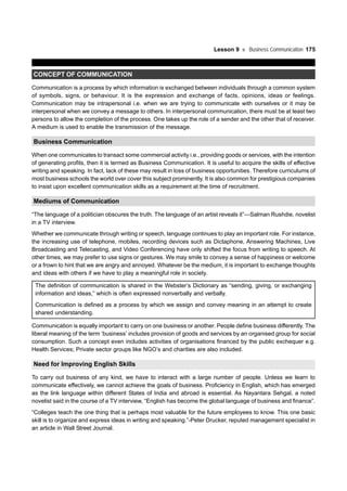 Lesson 9 Business Communication 175
CONCEPT OF COMMUNICATION
Communication is a process by which information is exchanged between individuals through a common system
of symbols, signs, or behaviour. It is the expression and exchange of facts, opinions, ideas or feelings.
Communication may be intrapersonal i.e. when we are trying to communicate with ourselves or it may be
interpersonal when we convey a message to others. In interpersonal communication, there must be at least two
persons to allow the completion of the process. One takes up the role of a sender and the other that of receiver.
A medium is used to enable the transmission of the message.
Business Communication
When one communicates to transact some commercial activity i.e., providing goods or services, with the intention
of generating profits, then it is termed as Business Communication. It is useful to acquire the skills of effective
writing and speaking. In fact, lack of these may result in loss of business opportunities. Therefore curriculums of
most business schools the world over cover this subject prominently. It is also common for prestigious companies
to insist upon excellent communication skills as a requirement at the time of recruitment.
Mediums of Communication
“The language of a politician obscures the truth. The language of an artist reveals it”—Salman Rushdie, novelist
in a TV interview.
Whether we communicate through writing or speech, language continues to play an important role. For instance,
the increasing use of telephone, mobiles, recording devices such as Dictaphone, Answering Machines, Live
Broadcasting and Telecasting, and Video Conferencing have only shifted the focus from writing to speech. At
other times, we may prefer to use signs or gestures. We may smile to convey a sense of happiness or welcome
or a frown to hint that we are angry and annoyed. Whatever be the medium, it is important to exchange thoughts
and ideas with others if we have to play a meaningful role in society.
The definition of communication is shared in the Webster’s Dictionary as “sending, giving, or exchanging
information and ideas,” which is often expressed nonverbally and verbally.
Communication is defined as a process by which we assign and convey meaning in an attempt to create
shared understanding.
Communication is equally important to carry on one business or another. People define business differently. The
liberal meaning of the term ‘business’ includes provision of goods and services by an organised group for social
consumption. Such a concept even includes activities of organisations financed by the public exchequer e.g.
Health Services; Private sector groups like NGO’s and charities are also included.
Need for Improving English Skills
To carry out business of any kind, we have to interact with a large number of people. Unless we learn to
communicate effectively, we cannot achieve the goals of business. Proficiency in English, which has emerged
as the link language within different States of India and abroad is essential. As Nayantara Sehgal, a noted
novelist said in the course of a TV interview, “English has become the global language of business and finance”.
“Colleges teach the one thing that is perhaps most valuable for the future employees to know. This one basic
skill is to organize and express ideas in writing and speaking.”-Peter Drucker, reputed management specialist in
an article in Wall Street Journal.
 