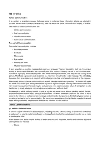 178 FP-BMEC
Verbal Communication
It is a written or a spoken message that uses words to exchange ideas/ information. Words are selected in
phrases, sentences and paragraphs depending upon the results the verbal communication is trying to achieve.
The means of verbal communication are:
– Written communication
– Oral communication
– Visual communication
– Audio-visual communication.
Non-verbal Communication
Non-verbal communication includes:
– Facial expressions
– Gestures
– Movements
– Eye contact
– Nodding the head
– Physical appearances.
It is an unspoken or unwritten message that uses body language. This may be used by itself e.g., frowning or
smiling at someone or along with oral communication. In a situation involving the use of oral communication,
non-verbal signs play an equally important role. While listening to someone, one may also be looking at the
person. Their facial expressions such as a smile or a frown may strengthen the verbal message. The entire body
language, from large gestures to proximity with the listener, may help emphasise the contents of the message.
Alternatively, if the non-verbal communication is absent, it leaves the recipient guessing. The “British stiff upper
lip” which looks down upon display of emotions in public is a good example. Similarly in the case of verbal and
non-verbal incongruence, the result may be confusion and even a communication failure. It is important to note
two things. In simple situations, non-verbal communication may suffice in itself.
For example, it will be perfectly in order to smile at a guest and escort him in without speaking a word. Second,
this form of communication has a strong cultural content. The Arabs and Latin Americans are prone to move
closer to the listener as well as maintain more eye-contact than the Europeans do. Similarly, physical contact is
considered a powerful tool of communication. But touching an acquaintance, the handshake excepted, is almost
taboo among the British, insignificant in America and common in Latin America.
Verbal Communication
(1) Written Communication
A famous English writer Francis Bacon has said, “Reading maketh a full man, writing an exact man, conference
a ready man”. In order to make himself exact i.e. to say effectively what he wants to say, the writer has to make
a considerable effort.
In the written form, it may require drafting of letters and circulars, proposals, memos and business reports of
varying kinds and includes:
– Memo
 