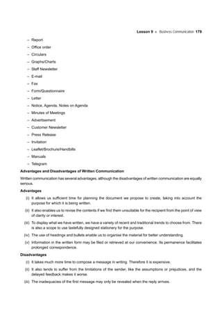 Lesson 9 Business Communication 179
– Report
– Office order
– Circulars
– Graphs/Charts
– Staff Newsletter
– E-mail
– Fax
– Form/Questionnaire
– Letter
– Notice, Agenda, Notes on Agenda
– Minutes of Meetings
– Advertisement
– Customer Newsletter
– Press Release
– Invitation
– Leaflet/Brochure/Handbills
– Manuals
– Telegram
Advantages and Disadvantages of Written Communication
Written communication has several advantages, although the disadvantages of written communication are equally
serious.
Advantages
(i) It allows us sufficient time for planning the document we propose to create, taking into account the
purpose for which it is being written.
(ii) It also enables us to revise the contents if we find them unsuitable for the recipient from the point of view
of clarity or interest.
(iii) To display what we have written, we have a variety of recent and traditional trends to choose from. There
is also a scope to use tastefully designed stationery for the purpose.
(iv) The use of headings and bullets enable us to organise the material for better understanding.
(v) Information in the written form may be filed or retrieved at our convenience. Its permanence facilitates
prolonged correspondence.
Disadvantages
(i) It takes much more time to compose a message in writing. Therefore it is expensive.
(ii) It also tends to suffer from the limitations of the sender, like the assumptions or prejudices, and the
delayed feedback makes it worse.
(iii) The inadequacies of the first message may only be revealed when the reply arrives.
 