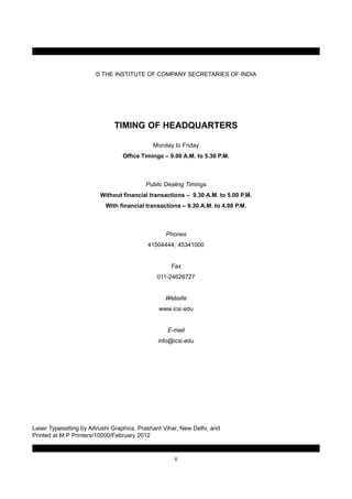 © THE INSTITUTE OF COMPANY SECRETARIES OF INDIA
TIMING OF HEADQUARTERS
Monday to Friday
Office Timings – 9.00 A.M. to 5.30 P.M.
Public Dealing Timings
Without financial transactions – 9.30 A.M. to 5.00 P.M.
With financial transactions – 9.30 A.M. to 4.00 P.M.
Phones
41504444, 45341000
Fax
011-24626727
Website
www.icsi.edu
E-mail
info@icsi.edu
Laser Typesetting by AArushi Graphics, Prashant Vihar, New Delhi, and
Printed at M P Printers/10000/February 2012
ii
 
