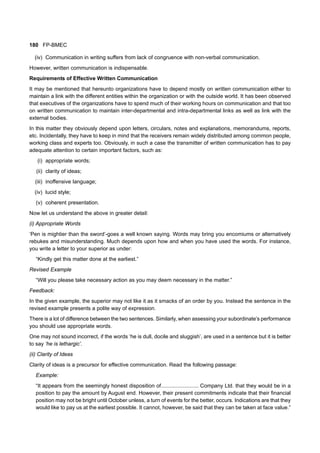 180 FP-BMEC
(iv) Communication in writing suffers from lack of congruence with non-verbal communication.
However, written communication is indispensable.
Requirements of Effective Written Communication
It may be mentioned that hereunto organizations have to depend mostly on written communication either to
maintain a link with the different entities within the organization or with the outside world. It has been observed
that executives of the organizations have to spend much of their working hours on communication and that too
on written communication to maintain inter-departmental and intra-departmental links as well as link with the
external bodies.
In this matter they obviously depend upon letters, circulars, notes and explanations, memorandums, reports,
etc. Incidentally, they have to keep in mind that the receivers remain widely distributed among common people,
working class and experts too. Obviously, in such a case the transmitter of written communication has to pay
adequate attention to certain important factors, such as:
(i) appropriate words;
(ii) clarity of ideas;
(iii) inoffensive language;
(iv) lucid style;
(v) coherent presentation.
Now let us understand the above in greater detail:
(i) Appropriate Words
‘Pen is mightier than the sword’-goes a well known saying. Words may bring you encomiums or alternatively
rebukes and misunderstanding. Much depends upon how and when you have used the words. For instance,
you write a letter to your superior as under:
“Kindly get this matter done at the earliest.”
Revised Example
“Will you please take necessary action as you may deem necessary in the matter.”
Feedback:
In the given example, the superior may not like it as it smacks of an order by you. Instead the sentence in the
revised example presents a polite way of expression.
There is a lot of difference between the two sentences. Similarly, when assessing your subordinate’s performance
you should use appropriate words.
One may not sound incorrect, if the words ‘he is dull, docile and sluggish’, are used in a sentence but it is better
to say ‘he is lethargic’.
(ii) Clarity of Ideas
Clarity of ideas is a precursor for effective communication. Read the following passage:
Example:
“It appears from the seemingly honest disposition of......................... Company Ltd. that they would be in a
position to pay the amount by August end. However, their present commitments indicate that their financial
position may not be bright until October unless, a turn of events for the better, occurs. Indications are that they
would like to pay us at the earliest possible. It cannot, however, be said that they can be taken at face value.”
 