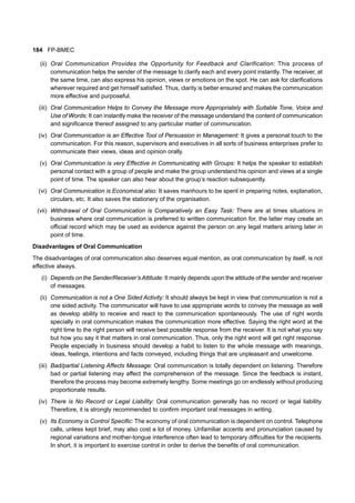 184 FP-BMEC
(ii) Oral Communication Provides the Opportunity for Feedback and Clarification: This process of
communication helps the sender of the message to clarify each and every point instantly. The receiver, at
the same time, can also express his opinion, views or emotions on the spot. He can ask for clarifications
wherever required and get himself satisfied. Thus, clarity is better ensured and makes the communication
more effective and purposeful.
(iii) Oral Communication Helps to Convey the Message more Appropriately with Suitable Tone, Voice and
Use of Words: It can instantly make the receiver of the message understand the content of communication
and significance thereof assigned to any particular matter of communication.
(iv) Oral Communication is an Effective Tool of Persuasion in Management: It gives a personal touch to the
communication. For this reason, supervisors and executives in all sorts of business enterprises prefer to
communicate their views, ideas and opinion orally.
(v) Oral Communication is very Effective in Communicating with Groups: It helps the speaker to establish
personal contact with a group of people and make the group understand his opinion and views at a single
point of time. The speaker can also hear about the group’s reaction subsequently.
(vi) Oral Communication is Economical also: It saves manhours to be spent in preparing notes, explanation,
circulars, etc. It also saves the stationery of the organisation.
(vii) Withdrawal of Oral Communication is Comparatively an Easy Task: There are at times situations in
business where oral communication is preferred to written communication for, the latter may create an
official record which may be used as evidence against the person on any legal matters arising later in
point of time.
Disadvantages of Oral Communication
The disadvantages of oral communication also deserves equal mention, as oral communication by itself, is not
effective always.
(i) Depends on the Sender/Receiver’s Attitude: It mainly depends upon the attitude of the sender and receiver
of messages.
(ii) Communication is not a One Sided Activity: It should always be kept in view that communication is not a
one sided activity. The communicator will have to use appropriate words to convey the message as well
as develop ability to receive and react to the communication spontaneously. The use of right words
specially in oral communication makes the communication more effective. Saying the right word at the
right time to the right person will receive best possible response from the receiver. It is not what you say
but how you say it that matters in oral communication. Thus, only the right word will get right response.
People especially in business should develop a habit to listen to the whole message with meanings,
ideas, feelings, intentions and facts conveyed, including things that are unpleasant and unwelcome.
(iii) Bad/partial Listening Affects Message: Oral communication is totally dependent on listening. Therefore
bad or partial listening may affect the comprehension of the message. Since the feedback is instant,
therefore the process may become extremely lengthy. Some meetings go on endlessly without producing
proportionate results.
(iv) There is No Record or Legal Liability: Oral communication generally has no record or legal liability.
Therefore, it is strongly recommended to confirm important oral messages in writing.
(v) Its Economy is Control Specific: The economy of oral communication is dependent on control. Telephone
calls, unless kept brief, may also cost a lot of money. Unfamiliar accents and pronunciation caused by
regional variations and mother-tongue interference often lead to temporary difficulties for the recipients.
In short, it is important to exercise control in order to derive the benefits of oral communication.
 