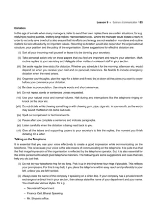 Lesson 9 Business Communication 185
Dictation
In this age of e-mails when many managers prefer to send their own replies there are certain situations, for e.g.
replying to routine queries, drafting long replies/ representations etc., where the manager could dictate a reply in
order to not only save time but to also ensure that his efforts and energy are not wasted on mundane and routine
matters but are utilised only on important issues. Resorting to dictation would also depend on the organisational
structure, your position and the policy of the organisation. Some suggestions for effective dictation are:
(i) Sort all your incoming mail yourself or leave it to be done by your secretary.
(ii) Take personal action only on those papers that you feel are important and require your attention. Mark
routine replies to your secretary and delegate other matters to relevant staff in your section.
(iii) Set aside regular time slot(s) for dictation. Whether you schedule it for the morning, afternoon etc. would
depend on when you receive your mail and on personal preference. Be flexible to include emergency
dictation when the need arises.
(iv) Organise your thoughts, plan the reply for a letter and if need be jot down all the points you want to cover
before you commence your dictation.
(v) Be clear in pronunciation. Use simple words and short sentences.
(vi) Do not repeat words or sentences unless requested.
(vii) Use your natural voice and normal volume. Halt during any interruptions like the telephone ringing or
knock on the door etc.
(viii) Do not dictate while chewing something or with chewing gum, pipe, cigar etc. in your mouth, as the words
may sound muffled or not come out clear.
(ix) Spell out complicated or technical words.
(x) Pause after you complete a sentence and indicate paragraphs.
(xi) Listen carefully when the dictation is being read back to you.
(xii) Give all the letters and supporting papers to your secretary to link the replies, the moment you finish
dictating for a letter.
Talking on the Telephone
It is essential that you use your voice effectively to create a good impression while communicating on the
telephone. This is because your voice is the sole means of communicating on the telephone. It is quite true that
the first image/impression of the organisation is reflected by the telephone operator. But, it is also essential for
the entire personnel to adopt good telephone manners. The following are some suggestions and cues that can
help you do just that:
(i) Do not let your telephone ring for too long. Pick it up in the first three-four rings if possible. This reflects
your promptness. For this it may help if you place the telephone within easy reach and preferably to your
left, unless you are left handed.
(ii) Always state the name of the company if speaking on a direct line. If your company has a private branch
exchange or a direct line in your section, then always state the name of your department and your name.
You could use various styles, for e.g.
– Secretarial Department
– Finance Cell, Bharat Speaking
– Mr. Shyam’s office.
 