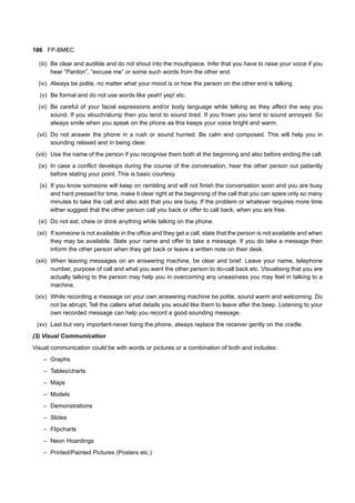186 FP-BMEC
(iii) Be clear and audible and do not shout into the mouthpiece. Infer that you have to raise your voice if you
hear “Pardon”, “excuse me” or some such words from the other end.
(iv) Always be polite, no matter what your mood is or how the person on the other end is talking.
(v) Be formal and do not use words like yeah! yep! etc.
(vi) Be careful of your facial expressions and/or body language while talking as they affect the way you
sound. If you slouch/slump then you tend to sound tired. If you frown you tend to sound annoyed. So
always smile when you speak on the phone as this keeps your voice bright and warm.
(vii) Do not answer the phone in a rush or sound hurried. Be calm and composed. This will help you in
sounding relaxed and in being clear.
(viii) Use the name of the person if you recognise them both at the beginning and also before ending the call.
(ix) In case a conflict develops during the course of the conversation, hear the other person out patiently
before stating your point. This is basic courtesy.
(x) If you know someone will keep on rambling and will not finish the conversation soon and you are busy
and hard pressed for time, make it clear right at the beginning of the call that you can spare only so many
minutes to take the call and also add that you are busy. If the problem or whatever requires more time
either suggest that the other person call you back or offer to call back, when you are free.
(xi) Do not eat, chew or drink anything while talking on the phone.
(xii) If someone is not available in the office and they get a call, state that the person is not available and when
they may be available. State your name and offer to take a message. If you do take a message then
inform the other person when they get back or leave a written note on their desk.
(xiii) When leaving messages on an answering machine, be clear and brief. Leave your name, telephone
number, purpose of call and what you want the other person to do-call back etc. Visualising that you are
actually talking to the person may help you in overcoming any uneasiness you may feel in talking to a
machine.
(xiv) While recording a message on your own answering machine be polite, sound warm and welcoming. Do
not be abrupt, Tell the callers what details you would like them to leave after the beep. Listening to your
own recorded message can help you record a good sounding message.
(xv) Last but very important-never bang the phone, always replace the receiver gently on the cradle.
(3) Visual Communication
Visual communication could be with words or pictures or a combination of both and includes:
– Graphs
– Tables/charts
– Maps
– Models
– Demonstrations
– Slides
– Flipcharts
– Neon Hoardings
– Printed/Painted Pictures (Posters etc.)
 
