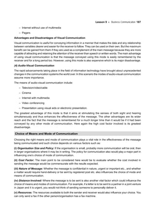 Lesson 9 Business Communication 187
– Internet without use of multimedia
– Pagers
Advantages and Disadvantages of Visual Communication
Visual communication is useful for conveying information in a manner that makes the data and any relationship
between variables clearer and easier for the receiver to follow. They can be used on their own. But the maximum
benefit can be gained from them if they are used as a complement of the main message because they are more
capable of attracting and retaining the attention of the receiver than speech or written words. The main advantage
of using visual communication is that the message conveyed using this mode is easily remembered by the
receiver and for a long period too. However, using this mode is also expensive which is its major disadvantage.
(4) Audio-Visual Communication
The rapid advancements taking place in the field of information technology have brought about unprecedented
changes in the communication systems the world over. In this scenario the modes of audio-visual communication
assume more importance.
The means of audio-visual communication include:
– Television/video/cable
– Cinema
– Internet with multimedia
– Video conferencing
– Presentation using visual aids or electronic presentation.
The greatest advantage of this mode is that it aims at stimulating the senses of both sight and hearing
simultaneously and thus enhances the effectiveness of the message. The other advantages are its wider
reach and the fact that the message is remembered for a much longer time than it would be if it had been
conveyed by any other mode of communication. Here again the high cost factor involved is its greatest
disadvantage.
Choice of Means and Mode of Communication
Choosing the right means and mode of communication plays a vital role in the effectiveness of the message
being communicated and such choice depends on various factors such as:
(i) Organisation Size and Policy: If the organisation is small, probably more communication will be oral, than
in larger organisations where it may be in writing. The policy for communication also would play a major part in
influencing one’s choice of mode of communication.
(ii) Cost Factor: The main point to be considered here would be to evaluate whether the cost involved in
sending the message would be commensurate with the results expected.
(iii) Nature of Message: Whether the message is confidential in nature, urgent or important etc., and whether
a matter would require hand-delivery or be sent by registered post etc. also influences the choice of mode and
means of communication.
(iv) Distance Involved: Where the message is to be sent is also another vital factor which could influence the
choice of means and modes of communication. For example, if a letter is to be sent to a partner in a joint venture
in Japan and it is urgent, you would not think of sending someone to personally deliver it.
(v) Resources: The resources available to both the sender and receiver would also influence your choice. You
can only send a fax if the other person/organisation has a fax machine.
 
