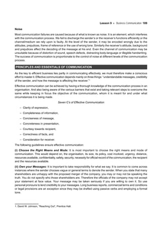 Lesson 9 Business Communication 189
Noise
Most communication failures are caused because of what is known as noise. It is an element, which interferes
with the communication process. We fail to discharge the sender’s or the receiver’s functions efficiently or the
channel/medium we rely upon is faulty. At the level of the sender, it may be encoded wrongly due to the
attitudes, prejudices, frame of reference or the use of wrong tone. Similarly the receiver’s attitude, background
and prejudices affect the decoding of the message at his end. Even the channel of communication may be
unsuitable because of distortion of sound, speech defects, distracting body-language or illegible handwriting.
The success of communication is proportionate to the control of noise at different levels of the communication
process.
PRINCIPLES AND ESSENTIALS OF COMMUNICATION
As the key to efficient business lies partly in communicating effectively, we must therefore make a conscious
effort to master it. Effective communication depends mainly on three things: “understandable messages, credibility
of the sender, and how the message is affecting the receiver.”1
Effective communication can be achieved by having a thorough knowledge of the communication process in an
organisation. And also being aware of the various barriers that exist and taking relevant steps to overcome the
same while keeping in focus the objective of the communication, whom it is meant for and under what
circumstances it is being made.
Seven C’s of Effective Communication
– Clarity of expression,
– Completeness of information,
– Conciseness of message,
– Concreteness in presentation,
– Courtesy towards recipient,
– Correctness of facts, and
– Consideration for receiver.
The following guidelines ensure effective communication:
(i) Choose the Right Means and Mode: It is most important to choose the right means and mode of
communication. This would depend on, the organisation, its size, its policy, cost involved, urgency, distance,
resources available, confidentiality, safety, security, necessity for official record of the communication, the recipient
and the resources available.
(ii) Own your Messages: It is important to take responsibility for what we say. It is common to come across
instances where the sender chooses vague or general terms to denote the sender. When you state that many
shareholders are unhappy with the proposed merger of the company, you may or may not be speaking the
truth. You do not specify who those shareholders are. Therefore the officials of the company may not accept
your statement at face value. Your message may be taken seriously if you are willing to own it. So use
personal pronouns to lend credibility to your messages. Long business reports, commercial terms and conditions
or legal provisions are an exception since they may be drafted using passive verbs and employing a formal
tone.
1. David W. Johnson, ”Reaching Out”, Prentice Hall.
 
