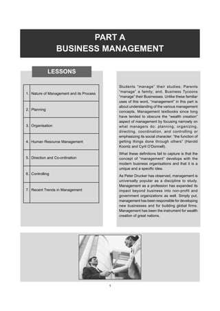 PART A
BUSINESS MANAGEMENT
Students “manage” their studies; Parents
“manage” a family; and, Business Tycoons
“manage” their Businesses. Unlike these familiar
uses of this word, “management” in this part is
about understanding of the various management
concepts. Management textbooks since long
have tended to obscure the “wealth creation”
aspect of management by focusing narrowly on
what managers do: planning, organizing,
directing, coordination, and controlling or
emphasizing its social character: “the function of
getting things done through others” (Harold
Koontz and Cyril O’Donnell).
What these definitions fail to capture is that the
concept of “management” develops with the
modern business organisations and that it is a
unique and a specific idea.
As Peter Drucker has observed, management is
universally popular as a discipline to study.
Management as a profession has expanded its
impact beyond business into non-profit and
government organizations as well. Simply put,
management has been responsible for developing
new businesses and for building global firms.
Management has been the instrument for wealth
creation of great nations.
LESSONS
1. Nature of Management and its Process
2. Planning
3. Organisation
4. Human Resource Management
5. Direction and Co-ordination
6. Controlling
7. Recent Trends in Management
1
 