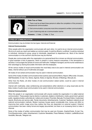 Lesson 9 Business Communication 191
REVIEW QUESTIONS
State True or False:
1. There must be at least three persons to allow the completion of the process in
Interpersonal communication.
2. Oral communication consumes more time compared to written communication.
3. Lack of planning acts as a communication barrier.
Answers: 1. False 2. False 3. True
TYPES OF COMMUNICATION
Communication may be divided into two types: Internal and External.
Internal Communication
When people within the organisation communicate with each other, it is said to be an internal communication.
We do so to work as a team and realise our common goals. It could be official or unofficial. It could be individual
to individual, individual to group, group to individuals, department to department etc. Most of the internal
communication is in the oral form and the tone may be informal.
People also communicate within the organisation at a personal level this is known as informal communication.
A good example is that of grapevine, which is present in some measure everywhere. If the atmosphere is
secretive, it encourages the spread of rumors and half-truths. Intelligent managers use this human weakness to
their advantage by sharing favourable information with the employees.
Of the various modes of visual communication the most likely ones to be used in internal communication are
slides, internet without use of multimedia and pager.
All modes of non-verbal communication may be used in internal communication.
Some of the modes of written communications that could be used would be Memo, Report, Office order, Circulars,
Staff Newsletter, E-mail, Fax, Notice, Agenda, Notes on Agenda, Minutes of Meetings, Manuals etc.
Other than the Radio, all other modes of oral communication stated earlier, could be used in internal
communication.
Internet with multimedia, video conferencing and presentations either electronic or using visual aids are the
likely modes of audio-visual communication to be used in internal communication.
External Communication
When the people in an organisation communicate with anyone outside the organisation it is called external
communication. These people may be clients or customers, dealers or distributors, media, government, general
public, regulatory bodies, authorities etc. Letters and circulars, Price-lists, Manuals, Purchase Orders, Customised
reports, Brochures and service calls, Tender documents, Advertisements, Customer’ feedback material are all
external communication methods. Modern business houses spend considerable time, money and effort on
improving their public image since they realise that they are dependent on external support. External
communication has been mainly formal and largely documented, but there is an increasing trend to make it
informal.
Some of the modes of written communication that may be used are Circulars, Graphs/Charts, E-mail, Fax,
Form/Questionnaire, Letter, Advertisement, Customer Newsletter, Press Release, Invitation, Leaflet/Brochure/
Handbills, Manuals, Telegram etc.
 