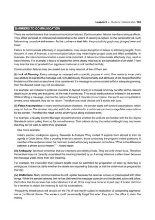 Lesson 9 Business Communication 193
BARRIERS TO COMMUNICATION
There are certain barriers that cause communication failures. Communication failures may have serious effects.
They affect personal or professional relationship to the extent of causing a rupture. At the personal level, such
failures may cause low self-esteem. As the confidence level falls, the productivity graph also plunges lower and
lower.
Failure to communicate effectively in organisations, may cause disruption or delays in achieving targets. From
the point of view of finances, a communication failure may mean higher project costs and affect profitability. In
business, the role of communication is even more important. A failure to communicate effectively may result in
loss of money. For example, a failure to explain the terms clearly may lead to the cancellation of an order. There
may even be loss of goodwill if an aggrieved customer is not handled tactfully.
Communication failures may be caused due to many reasons. A few of them are:
(i) Lack of Planning: Every message is conveyed with a specific purpose in mind. One needs to know one’s
own abilities to express the message well. Simultaneously, the personality and attributes of the recipient and the
limitations of the medium also have to be considered. If a message is communicated without adequate planning,
then the desired result may not be obtained.
For example, an invitation to potential investors to deposit money in a mutual fund may not offer all the relevant
details such as entry and exit points, all the risks involved etc. This would lead to a loss of interest in the scheme.
While drafting a message, one has the option of revising it. In oral communication, the words are comparable to
arrows, once released, they do not return. Therefore one must choose one’s words with care.
(ii) False Assumptions: In many communication situations, the sender starts with several assumptions, which
may not be true. The receiver may also wish to be understood in a certain way and encourage false assumptions
by the sender. Therefore the result will be anything but along expected lines.
For example, a Quality Control Manager should first check whether the workers are familiar with the Six Sigma
Standards before pulling them up for non-adherence. Their silence during the verbal onslaught may only mean
that they do not want to admit their ignorance.
One more example:
India’s premier intelligence agency, Research & Analysis Wing invited IT experts from abroad to train its
agents in Cyber crime. After a grueling three-day session, those conducting the program invited questions. A
member of the audience raised his hand and asked without any expression on his face, “What is the difference
between a phone and a modem?” – News report
(iii) Ambiguity: We must remember that our intentions are strictly private. They are only known to us. Therefore
the receiver may not correctly understand the meaning intended by us.A wrong inference is often drawn because
the message yields more than one meaning.
For example, the instruction that relevant details must be submitted for preparation of order by Saturday is
ambiguous. It does not clarify whether the details are required by Saturday or that the order must be prepared by
that day.
(iv) Distortions: Many communications do not register because the receiver is busy or preoccupied with other
things. While the sender believes that he has delivered the message correctly and the desired action will follow,
the truth is that the receiver has not understood it at all. Or he may have done so in part only. It is also common
for a receiver to distort the meaning to suit his expectations.
‘Productivity linked bonus will be paid on the 7th of next month subject to realisation of outstanding payments’
has a conditional clause. The workers could conveniently forget this when they storm the office to claim the
money.
 