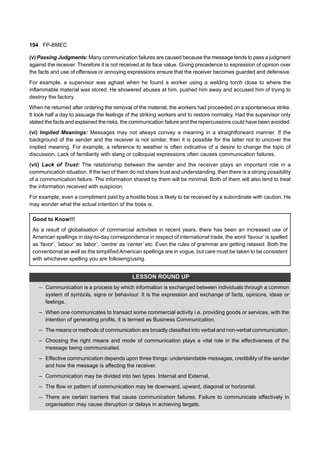194 FP-BMEC
(v) Passing Judgments: Many communication failures are caused because the message tends to pass a judgment
against the receiver. Therefore it is not received at its face value. Giving precedence to expression of opinion over
the facts and use of offensive or annoying expressions ensure that the receiver becomes guarded and defensive.
For example, a supervisor was aghast when he found a worker using a welding torch close to where the
inflammable material was stored. He showered abuses at him, pushed him away and accused him of trying to
destroy the factory.
When he returned after ordering the removal of the material, the workers had proceeded on a spontaneous strike.
It took half a day to assuage the feelings of the striking workers and to restore normalcy. Had the supervisor only
stated the facts and explained the risks, the communication failure and the repercussions could have been avoided.
(vi) Implied Meanings: Messages may not always convey a meaning in a straightforward manner. If the
background of the sender and the receiver is not similar, then it is possible for the latter not to uncover the
implied meaning. For example, a reference to weather is often indicative of a desire to change the topic of
discussion. Lack of familiarity with slang or colloquial expressions often causes communication failures.
(vii) Lack of Trust: The relationship between the sender and the receiver plays an important role in a
communication situation. If the two of them do not share trust and understanding, then there is a strong possibility
of a communication failure. The information shared by them will be minimal. Both of them will also tend to treat
the information received with suspicion.
For example, even a compliment paid by a hostile boss is likely to be received by a subordinate with caution. He
may wonder what the actual intention of the boss is.
Good to Know!!!
As a result of globalisation of commercial activities in recent years, there has been an increased use of
American spellings in day-to-day correspondence in respect of international trade, the word ‘favour’ is spelled
as ‘favor’, ‘labour’ as ‘labor’, ‘centre’ as ‘center’ etc. Even the rules of grammar are getting relaxed. Both the
conventional as well as the simplifiedAmerican spellings are in vogue, but care must be taken to be consistent
with whichever spelling you are following/using.
LESSON ROUND UP
– Communication is a process by which information is exchanged between individuals through a common
system of symbols, signs or behaviour. It is the expression and exchange of facts, opinions, ideas or
feelings.
– When one communicates to transact some commercial activity i.e. providing goods or services, with the
intention of generating profits, it is termed as Business Communication.
– The means or methods of communication are broadly classified into verbal and non-verbal communication.
– Choosing the right means and mode of communication plays a vital role in the effectiveness of the
message being communicated.
– Effective communication depends upon three things: understandable messages, credibility of the sender
and how the message is affecting the receiver.
– Communication may be divided into two types. Internal and External.
– The flow or pattern of communication may be downward, upward, diagonal or horizontal.
– There are certain barriers that cause communication failures. Failure to communicate effectively in
organisation may cause disruption or delays in achieving targets.
 