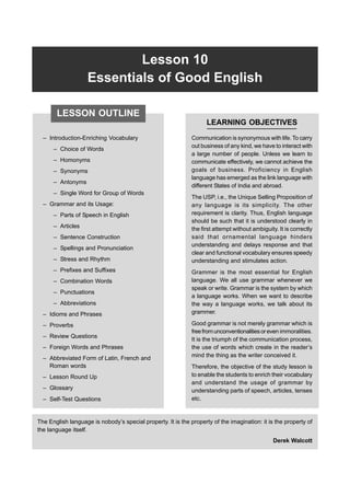 Lesson 10 Essentials of Good English 197
Lesson 10
Essentials of Good English
– Introduction-Enriching Vocabulary
– Choice of Words
– Homonyms
– Synonyms
– Antonyms
– Single Word for Group of Words
– Grammar and its Usage:
– Parts of Speech in English
– Articles
– Sentence Construction
– Spellings and Pronunciation
– Stress and Rhythm
– Prefixes and Suffixes
– Combination Words
– Punctuations
– Abbreviations
– Idioms and Phrases
– Proverbs
– Review Questions
– Foreign Words and Phrases
– Abbreviated Form of Latin, French and
Roman words
– Lesson Round Up
– Glossary
– Self-Test Questions
LEARNING OBJECTIVES
Communication is synonymous with life. To carry
out business of any kind, we have to interact with
a large number of people. Unless we learn to
communicate effectively, we cannot achieve the
goals of business. Proficiency in English
language has emerged as the link language with
different States of India and abroad.
The USP, i.e., the Unique Selling Proposition of
any language is its simplicity. The other
requirement is clarity. Thus, English language
should be such that it is understood clearly in
the first attempt without ambiguity. It is correctly
said that ornamental language hinders
understanding and delays response and that
clear and functional vocabulary ensures speedy
understanding and stimulates action.
Grammer is the most essential for English
language. We all use grammar whenever we
speak or write. Grammar is the system by which
a language works. When we want to describe
the way a language works, we talk about its
grammer.
Good grammar is not merely grammar which is
freefromunconventionalitiesoreven immoralities.
It is the triumph of the communication process,
the use of words which create in the reader’s
mind the thing as the writer conceived it.
Therefore, the objective of the study lesson is
to enable the students to enrich their vocabulary
and understand the usage of grammar by
understanding parts of speech, articles, tenses
etc.
The English language is nobody’s special property. It is the property of the imagination: it is the property of
the language itself.
Derek Walcott
LESSON OUTLINE
 