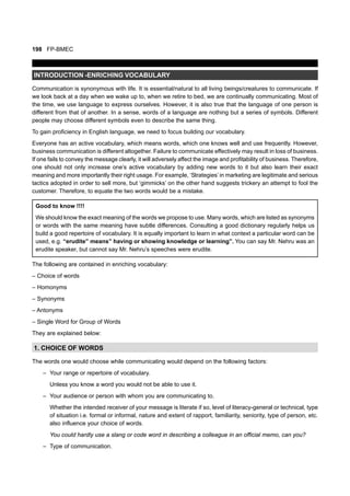198 FP-BMEC
INTRODUCTION -ENRICHING VOCABULARY
Communication is synonymous with life. It is essential/natural to all living beings/creatures to communicate. If
we look back at a day when we wake up to, when we retire to bed, we are continually communicating. Most of
the time, we use language to express ourselves. However, it is also true that the language of one person is
different from that of another. In a sense, words of a language are nothing but a series of symbols. Different
people may choose different symbols even to describe the same thing.
To gain proficiency in English language, we need to focus building our vocabulary.
Everyone has an active vocabulary, which means words, which one knows well and use frequently. However,
business communication is different altogether. Failure to communicate effectively may result in loss of business.
If one fails to convey the message clearly, it will adversely affect the image and profitability of business. Therefore,
one should not only increase one’s active vocabulary by adding new words to it but also learn their exact
meaning and more importantly their right usage. For example, ‘Strategies’ in marketing are legitimate and serious
tactics adopted in order to sell more, but ‘gimmicks’ on the other hand suggests trickery an attempt to fool the
customer. Therefore, to equate the two words would be a mistake.
Good to know !!!!
We should know the exact meaning of the words we propose to use. Many words, which are listed as synonyms
or words with the same meaning have subtle differences. Consulting a good dictionary regularly helps us
build a good repertoire of vocabulary. It is equally important to learn in what context a particular word can be
used, e.g. “erudite” means” having or showing knowledge or learning”. You can say Mr. Nehru was an
erudite speaker, but cannot say Mr. Nehru’s speeches were erudite.
The following are contained in enriching vocabulary:
– Choice of words
– Homonyms
– Synonyms
– Antonyms
– Single Word for Group of Words
They are explained below:
1. CHOICE OF WORDS
The words one would choose while communicating would depend on the following factors:
– Your range or repertoire of vocabulary.
Unless you know a word you would not be able to use it.
– Your audience or person with whom you are communicating to.
Whether the intended receiver of your message is literate if so, level of literacy-general or technical, type
of situation i.e. formal or informal, nature and extent of rapport, familiarity, seniority, type of person, etc.
also influence your choice of words.
You could hardly use a slang or code word in describing a colleague in an official memo, can you?
– Type of communication.
 