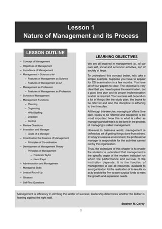 2 FP-BMEC
Lesson 1
Nature of Management and its Process
– Concept of Management
– Objectives of Management
– Importance of Management
– Management – Science or Art
– Features of Management as Science
– Features of Management as Art
– Management as Profession
– Features of Management as Profession
– Schools of Management
– Management Functions
– Planning
– Organizing
– HRM/Staffing
– Direction
– Control
– Review Questions
– Innovation and Manager
– Goals of a Manager
– Coordination the Essence of Management
– Principles of Co-ordination
– Development of Management Theory
– Principles of Management
– Frederick Taylor
– Henri Fayol
– Administration and Management
– Managerial Skills
– Lesson Round Up
– Glossary
– Self-Test Questions
LEARNING OBJECTIVES
We are all involved in management i.e., of our
own self, social and economic activities, and of
society at large.
To understand this concept better, let’s take a
simple example. Suppose you have to appear
for CS examination in a few months. You have
all of four papers to clear. The objective is very
clear that you have to pass the examination, but
a good time plan and its proper implementation
is what is required. Your success will depend on
a lot of things like the study plan, the books to
be referred and also the discipline in adhering
to the time plan.
All through this exercise, managing of affairs (time
plan, books to be referred and discipline) is the
most important. Now this is what is called as
managing and all that is to be done in the process
of managing is called management.
However in business world, management is
defined as art of getting things done from others.
In today’s business environment, the professional
manager is responsible for the activities carried
out by the organization.
Thus, the objectives of this chapter is to enable
the students to understand that management is
the specific organ of the modern institution on
which the performance and survival of the
institution depends. It is the function of
management to use all resources, available to
an organization for the realization of its results so
as to enable the firm to earn surplus funds to meet
the growth and expansion needs.
Management is efficiency in climbing the ladder of success; leadership determines whether the ladder is
leaning against the right wall.
Stephen R. Covey
LESSON OUTLINE
2
 