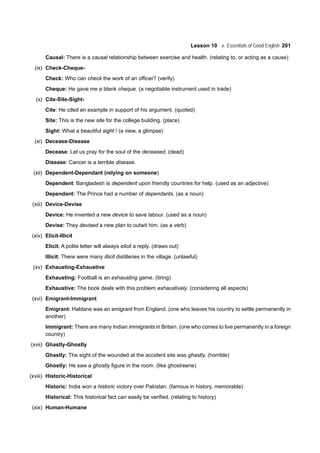 Lesson 10 Essentials of Good English 201
Causal: There is a causal relationship between exercise and health. (relating to, or acting as a cause)
(ix) Check-Cheque-
Check: Who can check the work of an officer? (verify)
Cheque: He gave me a blank cheque. (a negotiable instrument used in trade)
(x) Cite-Site-Sight-
Cite: He cited an example in support of his argument. (quoted)
Site: This is the new site for the college building. (place)
Sight: What a beautiful sight ! (a view, a glimpse)
(xi) Decease-Disease
Decease: Let us pray for the soul of the deceased. (dead)
Disease: Cancer is a terrible disease.
(xii) Dependent-Dependant (relying on someone)
Dependent: Bangladesh is dependent upon friendly countries for help. (used as an adjective)
Dependant: The Prince had a number of dependants. (as a noun)
(xiii) Device-Devise
Device: He invented a new device to save labour. (used as a noun)
Devise: They devised a new plan to outwit him. (as a verb)
(xiv) Elicit-Illicit
Elicit: A polite letter will always elicit a reply. (draws out)
Illicit: There were many illicit distilleries in the village. (unlawful)
(xv) Exhausting-Exhaustive
Exhausting: Football is an exhausting game. (tiring)
Exhaustive: The book deals with this problem exhaustively. (considering all aspects)
(xvi) Emigrant-Immigrant
Emigrant: Haldane was an emigrant from England. (one who leaves his country to settle permanently in
another)
Immigrant: There are many Indian immigrants in Britain. (one who comes to live permanently in a foreign
country)
(xvii) Ghastly-Ghostly
Ghastly: The sight of the wounded at the accident site was ghastly. (horrible)
Ghostly: He saw a ghostly figure in the room. (like ghost/eerie)
(xviii) Historic-Historical
Historic: India won a historic victory over Pakistan. (famous in history, memorable)
Historical: This historical fact can easily be verified. (relating to history)
(xix) Human-Humane
 
