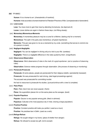 202 FP-BMEC
Human: It is a human to err. (characteristic of mankind)
Humane: India accorded a humane treatment to Pakistani Prisoners of War. (compassionate or benevolent)
(xx) Lose-Loose
Lose: You have more to gain than lose by attending his lectures. (be deprived of)
Loose: Loose clothes are again in fashion these days. (not fitting closely)
(xxi) Momentary-Momentous-Memento
Momentary: A momentary pleasure may be a curse for a lifetime. (lasting only for a moment)
Momentous: The split in the party was momentous. (of great importance)
Memento: This pen was given to me as a memento by my uncle. (something that serves to remind one
of a person or event)
(xxii) Negligent-Negligible
Negligent: You can be negligent in driving only at a risk to your life. (careless)
Negligible: There is a negligible difference in the rates quoted by them. (insignificant)
(xxiii) Observance-Observation
Observance: Strict observance of rules is the mark of a good sportsman. (act or practice of observing
rules)
Observation: Science makes progress through observation. (the process of observing or monitoring)
(xxiv) Persecute-Prosecute
Persecute: At some places, people are persecuted for their religious beliefs. (persistently harassed)
Prosecute: He was prosecuted for rash driving. (start legal proceedings against)
The accused was prosecuted for committing murder.
He had no resources to prosecute his studies. (pursue/continue with a view to complete)
(xxv) Plain-Plane
Plain: Plain, blunt men are never popular. (frank)
Plane: His superstition places him on the same plane as the savages. (level)
(xxvi) Popular-Populous
Popular: Gaurav is very popular among girls. (liked or admired)
Populous: Calcutta is the most populous city in India. (having a large population)
(xxvii) Practice-Practise
Practice: Constant practice will make you perfect. (used as a noun)
Practise: He practises law in Delhi. (used as a verb)
(xxviii) Refuge-Refuse
Refuge: He sought refuge in my home. (place of shelter from danger)
Refuse: He refused to accept any gift. (not to accept)
 