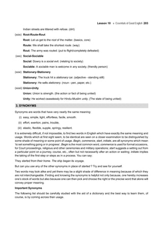 Lesson 10 Essentials of Good English 203
Indian streets are littered with refuse. (dirt)
(xxix) Root-Route-Rout
Root: Let us get to the root of the matter. (basics, core)
Route: We shall take the shortest route. (way)
Rout: The army was routed. (put to flight/completely defeated)
(xxx) Social-Sociable
Social: Dowry is a social evil. (relating to society)
Sociable: A sociable man is welcome in any society. (friendly person)
(xxxi) Stationary-Stationery
Stationary: The truck hit a stationary car. (adjective - standing still)
Stationery: He sells stationery. (noun - pen, paper, etc.)
(xxxii) Union-Unity
Union: Union is strength. (the action or fact of being united)
Unity: He worked ceaselessly for Hindu-Muslim unity. (The state of being united)
3. SYNONYMS
Synonyms are words that have very nearly the same meaning:
(i) easy, simple, light, effortless, facile, smooth.
(ii) effort, exertion, pains, trouble,
(iii) elastic, flexible, supple, springy, resilient.
It is extremely difficult, if not impossible, to find two words in English which have exactly the same meaning and
usage. Words which at first sight seem, to be identical are seen on a closer examination to be distinguished by
some shade of meaning or some point of usage. Begin, commence, start, initiate, are all synonyms which mean
‘to set something going or in progress’. Begin is the most common word, commence is used for formal occasions,
for Court proceedings, religious and other ceremonies and military operations; start suggests a setting out from
a particular point on a journey, course, etc., often but not necessarily after an action or waiting; initiate implies
the taking of the first step or steps as in a process. You can say:
They started from their home. The ship began its voyage.
But can you use any of the other synonyms in place of started ? Try and see for yourself.
Two words may look alike and yet there may be a slight shade of difference in meaning because of which they
are not interchangeable. Finding and knowing the synonyms is helpful not only because, one hereby increases
one’s stock of words but also because one can then pick and choose the right or the precise word that alone will
convey proper meaning.
Important Synonyms
The following list should be carefully studied with the aid of a dictionary and the best way to learn them, of
course, is by coming across their usage.
 