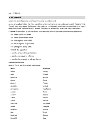 206 FP-BMEC
4. ANTONYMS
Antonym is a word opposite or contrary in meaning to another word.
As has already been noted that there are no true synonyms, that is, no two words mean exactly the same thing.
There is often some shade of difference in the meaning. In most cases exact meaning or significance of a word
depends upon the context in which it is used. That being so, a word may have more than one antonym.
Example: The antonym of soft that comes at once to mind is hard. But there are many other possibilities.
Soft drinks against hot drinks
Soft colour against bright colour
Soft tones against weird tones
Soft texture against rough texture
Soft light against glaring lights.
Similarly the opposite of
a slender cane would be a thick cane
a slender man would be a fat man
a slender chance would be a bright chance.
Important Antonyms
A List of Words with Antonyms is given below:
Word Synonym
Ability Inability
Able Unable
Abnormal Normal
Above Below
Absent Present
Absolute Limited
Abundance Insufficiency
Accept Reject
Accord Discord
Action Inaction
Active Inactive
Accurate Inaccurate
Agree Disagree
Arrogant Humble
Bad Good
Bankrupt Solvent
Beautiful Ugly
 