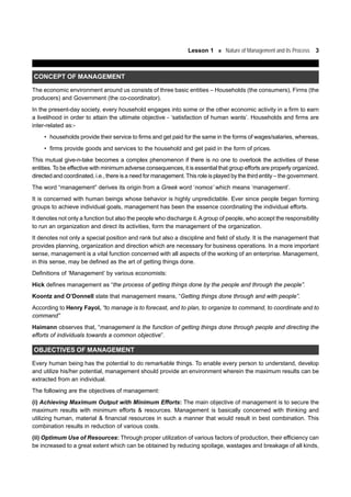 Lesson 1 Nature of Management and its Process 3
CONCEPT OF MANAGEMENT
The economic environment around us consists of three basic entities – Households (the consumers), Firms (the
producers) and Government (the co-coordinator).
In the present-day society, every household engages into some or the other economic activity in a firm to earn
a livelihood in order to attain the ultimate objective - ‘satisfaction of human wants’. Households and firms are
inter-related as:-
• households provide their service to firms and get paid for the same in the forms of wages/salaries, whereas,
• firms provide goods and services to the household and get paid in the form of prices.
This mutual give-n-take becomes a complex phenomenon if there is no one to overlook the activities of these
entities. To be effective with minimum adverse consequences, it is essential that group efforts are properly organized,
directed and coordinated, i.e., there is a need for management.This role is played by the third entity – the government.
The word “management” derives its origin from a Greek word ‘nomos’ which means ‘management’.
It is concerned with human beings whose behavior is highly unpredictable. Ever since people began forming
groups to achieve individual goals, management has been the essence coordinating the individual efforts.
It denotes not only a function but also the people who discharge it.Agroup of people, who accept the responsibility
to run an organization and direct its activities, form the management of the organization.
It denotes not only a special position and rank but also a discipline and field of study. It is the management that
provides planning, organization and direction which are necessary for business operations. In a more important
sense, management is a vital function concerned with all aspects of the working of an enterprise. Management,
in this sense, may be defined as the art of getting things done.
Definitions of ‘Management’ by various economists:
Hick defines management as “the process of getting things done by the people and through the people”.
Koontz and O’Donnell state that management means, “Getting things done through and with people”.
According to Henry Fayol, “to manage is to forecast, and to plan, to organize to command, to coordinate and to
command”
Haimann observes that, “management is the function of getting things done through people and directing the
efforts of individuals towards a common objective”.
OBJECTIVES OF MANAGEMENT
Every human being has the potential to do remarkable things. To enable every person to understand, develop
and utilize his/her potential, management should provide an environment wherein the maximum results can be
extracted from an individual.
The following are the objectives of management:
(i) Achieving Maximum Output with Minimum Efforts: The main objective of management is to secure the
maximum results with minimum efforts & resources. Management is basically concerned with thinking and
utilizing human, material & financial resources in such a manner that would result in best combination. This
combination results in reduction of various costs.
(ii) Optimum Use of Resources: Through proper utilization of various factors of production, their efficiency can
be increased to a great extent which can be obtained by reducing spoilage, wastages and breakage of all kinds,
 