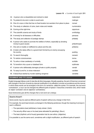 Lesson 10 Essentials of Good English 211
32. A person who is dissatisfied and inclined to rebel malcontent
33. To pretend to be sick in order to avoid work malinger
34. One of a race or tribe that has no fixed location but wanders from place to place nomad
35. The study or collection of coins, bank notes and medals numismatics
36. Coming at the right time opportune
37. The scientific science and study of birds ornithology
38. A remedy for all diseases or difficulties panacea
39. The study and collection of postage stamps philately
40. A person who seeks to promote the welfare of others, especially by donating
money to good causes philanthropist
41. One who is hostile or indifferent to culture and the arts philistine
42. A traitor who takes office in a government formed by an enemy occupying
his country quisling
43. To search thoroughly ransack
44. To restore consciousness revive
45. To write or draw carelessly or hurriedly scribble
46. To transform into a purer or idealised form sublimate
47. A person who deliberately damages private or public property vandal
48. To sway to and fro, to show indecision vacillate
49. A blood feud started by murder seeking vengence vendetta
GRAMMAR AND ITS USAGE
English language follows a set of rules like all other languages. Broadly speaking, the part of Grammar concerned
with changes in the form of words by internal modification or by affixation is known as accidence and the manner
in which these words can be arranged in the form of a sentence, called the syntax. For example, the root word
‘contradiction’, a noun can be changed into different parts of speech. It becomes a transitive verb, which needs
an object ‘contradict’ and an adjective ‘contradictory’.
Good dictionaries give all the changes that a root word can undergo.
Good to Know!!!
Some words may be used as different parts of speech without any change in their form.
For example, the word beat remains unchanged in the following sentences; though the meaning it conveys in
each is different:
• The speculators beat (withdraw) a hasty retreat. (Verb)
• The security officer was on his beat (area allocated for patrolling). (Noun)
• The beat (rhythmic unit of music) generation had its own ethics. (Adjective)
It is possible to use the same word, sometimes with a slight modification, as different parts of speech:
 