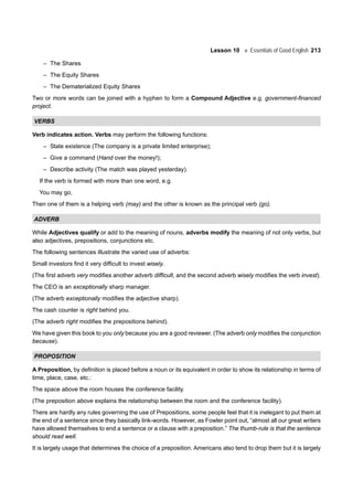 Lesson 10 Essentials of Good English 213
– The Shares
– The Equity Shares
– The Dematerialized Equity Shares
Two or more words can be joined with a hyphen to form a Compound Adjective e.g. government-financed
project.
VERBS
Verb indicates action. Verbs may perform the following functions:
– State existence (The company is a private limited enterprise);
– Give a command (Hand over the money!);
– Describe activity (The match was played yesterday).
If the verb is formed with more than one word, e.g.
You may go,
Then one of them is a helping verb (may) and the other is known as the principal verb (go).
ADVERB
While Adjectives qualify or add to the meaning of nouns, adverbs modify the meaning of not only verbs, but
also adjectives, prepositions, conjunctions etc.
The following sentences illustrate the varied use of adverbs:
Small investors find it very difficult to invest wisely.
(The first adverb very modifies another adverb difficult, and the second adverb wisely modifies the verb invest).
The CEO is an exceptionally sharp manager.
(The adverb exceptionally modifies the adjective sharp).
The cash counter is right behind you.
(The adverb right modifies the prepositions behind).
We have given this book to you only because you are a good reviewer. (The adverb only modifies the conjunction
because).
PROPOSITION
A Preposition, by definition is placed before a noun or its equivalent in order to show its relationship in terms of
time, place, case, etc.:
The space above the room houses the conference facility.
(The preposition above explains the relationship between the room and the conference facility).
There are hardly any rules governing the use of Prepositions, some people feel that it is inelegant to put them at
the end of a sentence since they basically link-words. However, as Fowler point out, “almost all our great writers
have allowed themselves to end a sentence or a clause with a preposition.” The thumb-rule is that the sentence
should read well.
It is largely usage that determines the choice of a preposition. Americans also tend to drop them but it is largely
 