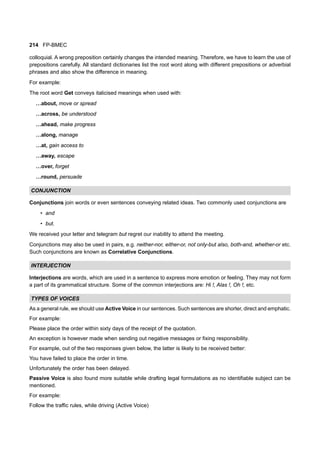 214 FP-BMEC
colloquial. A wrong preposition certainly changes the intended meaning. Therefore, we have to learn the use of
prepositions carefully. All standard dictionaries list the root word along with different prepositions or adverbial
phrases and also show the difference in meaning.
For example:
The root word Get conveys italicised meanings when used with:
…about, move or spread
…across, be understood
…ahead, make progress
…along, manage
…at, gain access to
…away, escape
…over, forget
…round, persuade
CONJUNCTION
Conjunctions join words or even sentences conveying related ideas. Two commonly used conjunctions are
• and
• but.
We received your letter and telegram but regret our inability to attend the meeting.
Conjunctions may also be used in pairs, e.g. neither-nor, either-or, not only-but also, both-and, whether-or etc.
Such conjunctions are known as Correlative Conjunctions.
INTERJECTION
Interjections are words, which are used in a sentence to express more emotion or feeling. They may not form
a part of its grammatical structure. Some of the common interjections are: Hi !, Alas !, Oh !, etc.
TYPES OF VOICES
As a general rule, we should use Active Voice in our sentences. Such sentences are shorter, direct and emphatic.
For example:
Please place the order within sixty days of the receipt of the quotation.
An exception is however made when sending out negative messages or fixing responsibility.
For example, out of the two responses given below, the latter is likely to be received better:
You have failed to place the order in time.
Unfortunately the order has been delayed.
Passive Voice is also found more suitable while drafting legal formulations as no identifiable subject can be
mentioned.
For example:
Follow the traffic rules, while driving (Active Voice)
 