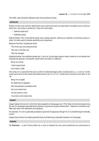 Lesson 10 Essentials of Good English 215
The traffic rules should be followed while driving (Passive Voice)
ARTICLES
Articles are the most common determiners (are small words that are used before countable nouns to tell you
which one, how many or whose etc.) They are of two types:
– Definite article and
– Indefinite article.
Definite Article–‘The’ is the definite article and is always specific, referring to a definite or only thing, person or
entity. It is also used to indicate specificity and uniqueness.
Bring me the book. (a particular book)
The movie was very well picturised.
The man in the blue suit.
The river Ganges.
Indefinite Article–The indefinite articles are ‘a’ and ‘an’ as the object person entity it refers to is not definite and
indicates the general, non-specific (could mean any book) or collective.
Bring me a book
I read a good book.
Let us take a walk.
The article ‘an’ is used when the noun to which it is attached begins with a vowel sound (a, e, i, o and u). It is the
vowel sound and not the vowels that determine the use of ‘a’ or ‘an’. Vowels with consonant sound take ‘a’ not
‘an’.
Bring me an apple.
He walks like an Egyptian.
She has planted a eucalyptus tree.
He is an honest man.
He has joined a union.
I have lost a one-rupee note.
USAGE
Usage implies the manner in which the native speakers of a language use it. This “body of conventions governing
the use of a language especially those aspects not governed by grammatical rules”, “habitual or customary use”
often lays down new standards of acceptance.
For example, ‘It is me’ is generally accepted on grounds of usage even though ‘It is I’ is considered grammatically
correct.
Usage may be learnt by reading standard texts and listening to educated speakers of a language.
TENSES
“In Grammar – a set of forms taken by a verb to indicate the time (and sometimes the continuance or
 
