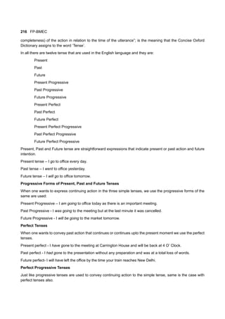 216 FP-BMEC
completeness) of the action in relation to the time of the utterance”; is the meaning that the Concise Oxford
Dictionary assigns to the word ‘Tense’.
In all there are twelve tense that are used in the English language and they are:
Present
Past
Future
Present Progressive
Past Progressive
Future Progressive
Present Perfect
Past Perfect
Future Perfect
Present Perfect Progressive
Past Perfect Progressive
Future Perfect Progressive
Present, Past and Future tense are straightforward expressions that indicate present or past action and future
intention.
Present tense – I go to office every day.
Past tense – I went to office yesterday.
Future tense – I will go to office tomorrow.
Progressive Forms of Present, Past and Future Tenses
When one wants to express continuing action in the three simple tenses, we use the progressive forms of the
same are used:
Present Progressive – I am going to office today as there is an important meeting.
Past Progressive - I was going to the meeting but at the last minute it was cancelled.
Future Progressive - I will be going to the market tomorrow.
Perfect Tenses
When one wants to convey past action that continues or continues upto the present moment we use the perfect
tenses.
Present perfect - I have gone to the meeting at Carrington House and will be back at 4 O’ Clock.
Past perfect - I had gone to the presentation without any preparation and was at a total loss of words.
Future perfect- I will have left the office by the time your train reaches New Delhi.
Perfect Progressive Tenses
Just like progressive tenses are used to convey continuing action to the simple tense, same is the case with
perfect tenses also.
 
