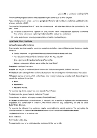 Lesson 10 Essentials of Good English 217
Present perfect progressive tense: I have been taking this same route to office for years.
Past perfect progressive tense: I had been going to Dr. Mehta for a bi-monthly medical check-up till last month,
when we shifted to NOIDA.
Future perfect progressive tense: If I go to the gym tomorrow, I will have been going to the gymnasium for the
past 3 years.
(i) The exact cause or motive a person has for a particular action cannot be seen; it can only be inferred.
Thus when a salesman is explaining the benefits of his product to a customer, it
(ii) Lastly, goal-directed behaviour does not always lead to need satisfaction.
SENTENCE CONSTRUCTION
Various Purposes of a Sentence
Grammar also lays down rules for combining words in order to form meaningful sentences. Sentences may be
formed to:
• Make a statement: The government has decided to disinvest its stake in Air-India
• Pose a question: Would this step enable it to turn this PSU around?
• Give a command: Bring about a change of ownership.
• Make an exclamation: What a way to bridge the fiscal deficit!
A sentence consists of two parts:
Subject: It is the part of the sentence that contains the person or thing which performs the action;
Predicate: It is the other part of the sentence that contains the verb and gives information about the subject.
A Phrase is a group of words, which neither has a finite verb nor makes any sense by itself. Depending on its
place in the sentence, it may be a
• Noun
• Adjectival or
• Adverbial Phrase.
For example: My demat account has been closed. (Noun Phrase)
The balance in the account was nil. (Adjectival Phrase)
The statement of account is lying on my desk. (Adverbial Phrase)
A Clause is a grammatical unit that includes, a predicate, and an explicit or implied subject and expresses a
preposition. In a combination of sentences, the smaller sentences play a secondary role and are called
Subordinate Clauses.
For example, the following three sentences may be combined to give a single sentence. The part making the
principal statement is called the Main Clause while the rest are known as Subordinate Clauses:
The examination was to be held in June.
It was postponed.
It will now be held in July.
The examination was to be held in June but postponed till the end of July.
 