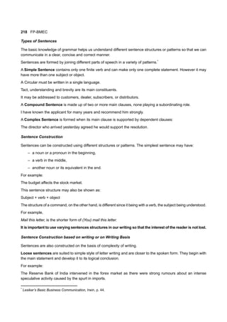 218 FP-BMEC
Types of Sentences
The basic knowledge of grammar helps us understand different sentence structures or patterns so that we can
communicate in a clear, concise and correct manner.
Sentences are formed by joining different parts of speech in a variety of patterns.*
A Simple Sentence contains only one finite verb and can make only one complete statement. However it may
have more than one subject or object.
A Circular must be written in a single language.
Tact, understanding and brevity are its main constituents.
It may be addressed to customers, dealer, subscribers, or distributors.
A Compound Sentence is made up of two or more main clauses, none playing a subordinating role.
I have known the applicant for many years and recommend him strongly.
A Complex Sentence is formed when its main clause is supported by dependent clauses:
The director who arrived yesterday agreed he would support the resolution.
Sentence Construction
Sentences can be constructed using different structures or patterns. The simplest sentence may have:
– a noun or a pronoun in the beginning,
– a verb in the middle,
– another noun or its equivalent in the end.
For example:
The budget affects the stock market.
This sentence structure may also be shown as:
Subject + verb + object
The structure of a command, on the other hand, is different since it being with a verb, the subject being understood.
For example,
Mail this letter, is the shorter form of (You) mail this letter.
It is important to use varying sentences structures in our writing so that the interest of the reader is not lost.
Sentence Construction based on writing or on Writing Basis
Sentences are also constructed on the basis of complexity of writing.
Loose sentences are suited to simple style of letter writing and are closer to the spoken form. They begin with
the main statement and develop it to its logical conclusion.
For example:
The Reserve Bank of India intervened in the forex market as there were strong rumours about an intense
speculative activity caused by the spurt in imports.
*
Lesikar’s Basic Business Communication, Irwin, p. 44.
 