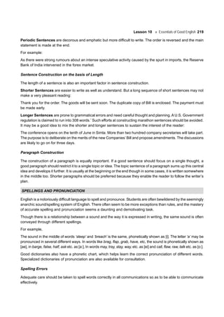 Lesson 10 Essentials of Good English 219
Periodic Sentences are decorous and emphatic but more difficult to write. The order is reversed and the main
statement is made at the end.
For example:
As there were strong rumours about an intense speculative activity caused by the spurt in imports, the Reserve
Bank of India intervened in the forex market.
Sentence Construction on the basis of Length
The length of a sentence is also an important factor in sentence construction.
Shorter Sentences are easier to write as well as understand. But a long sequence of short sentences may not
make a very pleasant reading:
Thank you for the order. The goods will be sent soon. The duplicate copy of Bill is enclosed. The payment must
be made early.
Longer Sentences are prone to grammatical errors and need careful thought and planning. A U.S. Government
regulation is claimed to run into 308 words.*
Such efforts at constructing marathon sentences should be avoided.
It may be a good idea to mix the shorter and longer sentences to sustain the interest of the reader:
The conference opens on the tenth of June in Simla. More than two hundred company secretaries will take part.
The purpose is to deliberate on the merits of the new Companies’ Bill and propose amendments. The discussions
are likely to go on for three days.
Paragraph Construction
The construction of a paragraph is equally important. If a good sentence should focus on a single thought, a
good paragraph should restrict it to a single topic or idea. The topic sentence of a paragraph sums up this central
idea and develops it further. It is usually at the beginning or the end though in some cases, it is written somewhere
in the middle too. Shorter paragraphs should be preferred because they enable the reader to follow the writer’s
plan.
SPELLINGS AND PRONUNCIATION
English is a notoriously difficult language to spell and pronounce. Students are often bewildered by the seemingly
anarchic sound/spelling system of English. There often seem to be more exceptions than rules, and the mastery
of accurate spelling and pronunciation seems a daunting and demotivating task.
Though there is a relationship between a sound and the way it is expressed in writing, the same sound is often
conveyed through different spellings.
For example,
The sound in the middle of words ‘steep’ and ‘breach’ is the same, phonetically shown as [i]. The letter ‘a’ may be
pronounced in several different ways. In words like brag, flap, grab, have, etc, the sound is phonetically shown as
[ae], in barge, false, half, ask etc. as [a:], In words may, tray, stay, way, etc. as [ei] and call, flaw, raw, talk etc. as [o:].
Good dictionaries also have a phonetic chart, which helps learn the correct pronunciation of different words.
Specialized dictionaries of pronunciation are also available for consultation.
Spelling Errors
Adequate care should be taken to spell words correctly in all communications so as to be able to communicate
effectively.
 