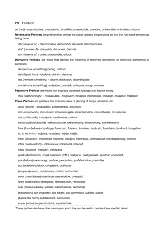 222 FP-BMEC
un (not) - unproductive, unacademic, unselfish, unavoidable, unaware, unbearable, unbroken, unburnt
Reversative Prefixes are prefixes that denote the act of undoing the previous act that the root word denotes as
being done.
de* (reverse of) - decriminalise, dehumidify, deselect, decontaminate
dis* (reverse of) - disqualify, dishonest, disinvite
un* (reverse of) - untie, unscramble, unlock
Derivative Prefixes are those that denote the meaning of removing something or depriving something or
someone.
de (remove something)-debug, defrost
de (depart from) - deplane, detrain, decamp
dis (remove something) - disarm, disillusion, disambiguate
un (remove something) - unleaded, unmark, unhouse, uncap, uncover
Pejorative Prefixes are those that express contempt, disapproval, bad or wrong.
mis (badly/wrongly) - miscalculate, misgovern, misspell, mismanage, misalign, misapply, misbelief
Place Prefixes are prefixes that indicate place or placing of things, situation, etc.
ante (before) - antecedent, antechamber, anteroom
circum (around) - circumvent, circumnavigate, circumlocution, circumbulate, circumlunar
cis (on this side) - cisalpine, cisatlantice, cislunar
extra (outside/beyond) - extracurricular, extrasensory, extraordinary, extraterrestrial
fore (front/before) - forefinger, forecourt, forearm, forebear, forebrain, forecheck, forefront, foregather
in, il, im, ir (in) - indoors, in-patient, inside, indebt
inter (between) - interbreed, interfere, interject, interracial, international, interdisciplinary, internet
intra (inside/within) - intravenous, intramural, intranet
intro (inwards) - introvert, introspect
post (after/behind) - Post meridiem (P.M.) postpone, postgraduate, posthoc, postscript
pre (before)-prearrange, preface, precaution, prefabrication, preamble
out (outside)-outdoor, out-patient, outhouse
(surpass)-outrun, outdistance, outbid, outnumber
over (outer/above)-overthrow, overshadow, overcoat
retro (backwards)-retrograde, retrospection, retrospect
sub (below)-subway, subsoil, subconscious, submerge
(secondary)-sub-inspector, sub-editor, sub-committee, subtitle, sublet
(below the norm)-substandard, subhuman
super (above)-superstructure, superimpose
*
These prefixes also have other meanings in which they can be used in, besides those specified herein.
 
