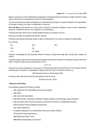 Lesson 10 Essentials of Good English 227
Space of one line or more is left between paragraphs to distinguish them and at times a slight indention is also
used on the first line to distinguish the start of a new paragraph.
The amount of spacing used would depend on individual style and taste or a pattern followed in an organisation
or the type of writing, e.g. letter, a presentation, a book etc.
The Full Stop (.) also known as a stop, point or period (in American English) is used to end a declarative
sentence, a sentence which is not a question or an exclamation.
Full stops are also used to end a request politely framed as a question such as:
Would you kindly fix an appointment with Mr. Sharma.
A full stop may also be used after initials or after a shortened form of a word to indicate an abbreviation.
For example
Mr. Prof. Etc.
B.A. Fig.
a.m. I.K. Gujral
However, increasingly the full stop after initials of names is being done away with, though both usages are
correct.
A full stop is also used at times to denote abbreviated numerals such as date or numbering, though at times the
slash or hyphen is also used to denote date, such as:
10.11.12
However this can be interpreted in two ways as 10th November 2012 by the British and 11th October 2012 by
the Americans. Therefore, it is advisable to always write the month in the date in words, e.g.
10th November 2012 or 10 November 2012
Full stop is also used before decimal and between units of money:
10.50 per cent; Rs. 33.50
Omission of Full Stop
In the following cases the full stop is omitted:
– after addresses that head letters and on the envelopes
– after dates
– after name that ends letters
– after title of books, newspaper headlines, chapter headings, sub-headings, page numbering
– after acronyms which are pronounced as a word and the same is an established practice.
AIDS (Acquired Immune Deficiency Syndrome)
VAT (Value Added Tax)
– in between alphabets of the abbreviations that are a series of letters.
WTO (World Trade Organisation)
GMT(Greenwich Mean Time)
BBC(British Broadcasting Corporation)
 